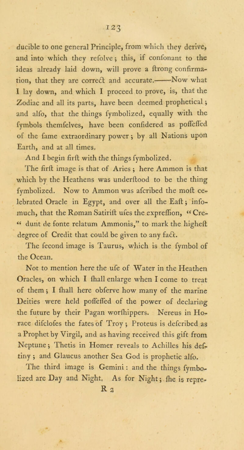 ducible to one general Principle, from which they derive, and into which they refolve ; this, if confonant to the ideas already laid down, will prove a ftrong confirma- tion, that they are correct and accurate. Now what I lay down, and which I proceed to prove, is, that the Zodiac and all its parts, have been deemed prophetical and alfo, that the things fymbolized, equally with the fymbols themfelves, have been confidered as poflefled of the fame extraordinary power ; by all Nations upon Earth, and at all times, And I begin firfl: with the things fymbolized. The firft image is that of Aries ; here Ammon is that which by the Heathens was underftood to be the thing fymbolized. Now to Ammon was afcribed the moft ce- lebrated Oracle in Egypt, and over all the Eaft; info- much, that the Roman Satirifb ufes the expreflion, “ Cre- <£ dunt de fonte relatum Ammonis,” to mark the higheft degree of Credit that could be given to any fa<Tt. The fecond image is Taurus, which is the fymbol of the Ocean. Not to mention here the ufe of Water in the Heathen Oracles, on which I fhall enlarge when I come to treat of them; I fhall here obferve how many of the marine Deities were held poflefled of the power of declaring the future by their Pagan worfhippers. Nereus in Ho- race difclofes the fates of Troy*, Proteus is defcribed as a Prophet by Virgil, and as having received this gift from Neptune *, Thetis in Homer reveals to Achilles his def- tiny ; and Glaucus another Sea God is prophetic alfo. The third image is Gemini: and the things fymbo- lized are Day and Night. As for Night; {he is repre- r2