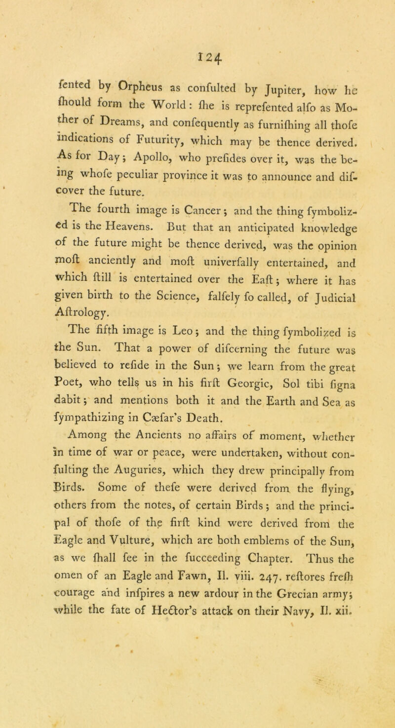 iented by Orpheus as confulted by Jupiter, how he Should form the World: {lie is reprefented alfo as Mo- ther of Dreams, and confequently as furnifhing all thofe indications of Futurity, which may be thence derived. As for Day; Apollo, who prefides over it, was the be- ing whofe peculiar province it was to announce and dis- cover the future. The fourth image is Cancer; and the thing Symboliz- ed is the Heavens. But that art anticipated knowledge of the future might be thence derived, was the opinion moft anciently and moft univerfally entertained, and which Still is entertained over the Eaft; where it has given birth to the Science, falfely fo called, of Judicial Aftrology. The fifth image is Leo *, and the thing fymbolized is the Sun. That a power of difcerning the future was believed to refide in the Sun; we learn from the great Poet, who tells us in his fir ft Georgic, Sol tibi figna dabit; and mentions both it and the Earth and Sea as Sympathizing in Csefar’s Death. Among the Ancients no affairs of moment, whether in time of war or peace, were undertaken, without con- sulting the Auguries, which they drew principally from Birds. Some of thefe were derived from the flying, others from the notes, of certain Birds; and the princi- pal of thofe of the firft kind were derived from the Eagle and Vulture, which are both emblems of the Sun, as we fhall fee in the fucceeding Chapter. Thus the omen of an Eagle and Fawn, II. viii. 247. reftores frefli courage and infpires a new ardour in the Grecian armyj while the fate of He&or’s attack on their Navy, II. xii.