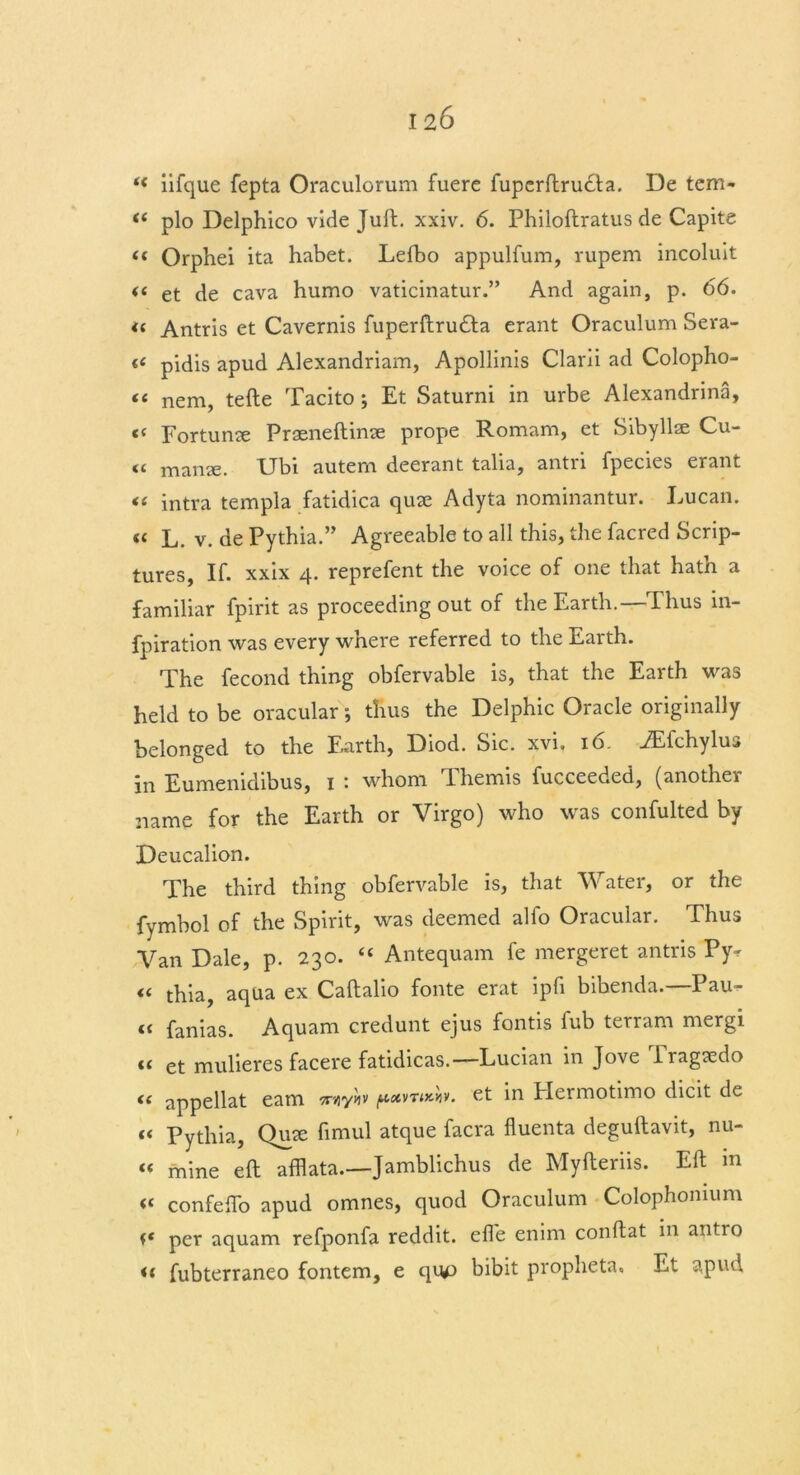 ‘c iifque fepta Oraculorum fuere fuperftrudta. De tem- ft plo Delphico vide Juft. xxiv. 6. Philoftratus de Capita (t Orphei ita habet. Lefbo appulfum, rupem incoluit << et de cava humo vaticinatur.” And again, p. 66. <c Antris et Cavernis fuperftrudta erant Oraculum Sera- a pidis apud Alexandriam, Apollinis Clani ad Colopho- tt nem, tefte Tacito ; Et Saturni in urbe Alexandria, c« Fortune Prseneftinae prope Romam, et Sibyllae Cu- “ manse. Ubi autern deerant talia, antri fpecies erant « intra templa fatidica quse Adyta nominantur. Lucan. « L. v. dePythia.” Agreeable to all this, the facred Scrip- tures, If. xxix 4. reprefent the voice of one that hath a familiar fpirit as proceeding out of the Earth.—Thus in- fpiration was every where referred to the Earth. The fecond thing obfervable is, that the Earth was held to be oracular; thus the Delphic Oracle originally belonged to the Earth, Diod. Sic. xvi, 16. iEfchylus in Eumenidibus, 1 '• whom lhemis fucceeded, (another name for the Earth or Virgo) who was confulted by Deucalion. The third thing obfervable is, that Water, or the fymbol of the Spirit, was deemed alfo Oracular. Thus Van Dale, p. 230. “ Antequam fe mergeret antris Py* « thia, aqua ex Caftalio fonte erat ipfi bibenda.—Pall- et fanias. Aquam credunt ejus fontis fub terram mergi « et mulieres facere fatidicas.—Lucian in Jove lragtedo « appellat earn 7r/iyyiv et in Plermotimo dicit de (< Pythia, Qrne fimul atque facra fluenta deguftavit, nu- « mine eft afflata.—Jamblichus de Myfteriis. Eft in « confelTo apud omnes, quod Oraculum Colophomum per aquam refponfa reddit. effe enim conftat in antro << fubterraneo fontem, e quo bibit propheta, Et apud