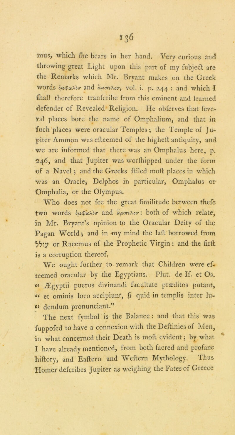 *36 mus, which fhe bears in her hand. Verv curious and / throwing great Light upon this part of my fubje£t are the Remarks which Mr. Bryant makes on the Greek words ofAtpxXor and ciU7nXocr, vol. i. p. 244 : and which I fhall therefore tranferibe from this eminent and learned defender of Revealed Religion. He obferves that feve- ral places bore the name of Omphalium, and that in fuch places were oracular Temples; the Temple of Ju- piter Ammon was efteemed of the higheft antiquity, and we are informed that there was an Omphalus here, p. 246, and that Jupiter was worfhipped under the form of a Navel j and the Greeks ftiled moft places in which was an Oracle, Delphos in particular, Omphalus or Omphalia, or the Olympus. Who does not fee the great fimilitude between thefe two words oftQethor and apm*.or: both of which relate, in Mr. Bryant’s opinion to the Oracular Deity of the Pagan World-, and in -my mind the laft borrowed from or Racemus of the Prophetic Virgin: and the firft is a corruption thereof. We ought further to remark that Children were ef- teemed oracular by the Egyptians. Plut. de If. et Os. « JEgyptii pueros divinandi facilitate prseditos putant, “ et ominis loco accipiunt, fi quid in templis inter lu- « dendum pronunciant.” The next fymbol is the Balance : and that this was fuppofed to have a connexion with the Deftinies of Men, in what concerned their Death is moft evident; by what I have already mentioned, from both facred and profane hiftory, and Eaftern and Weftern Mythology. Thus Homer deferibes Jupiter as weighing the fates of Greece