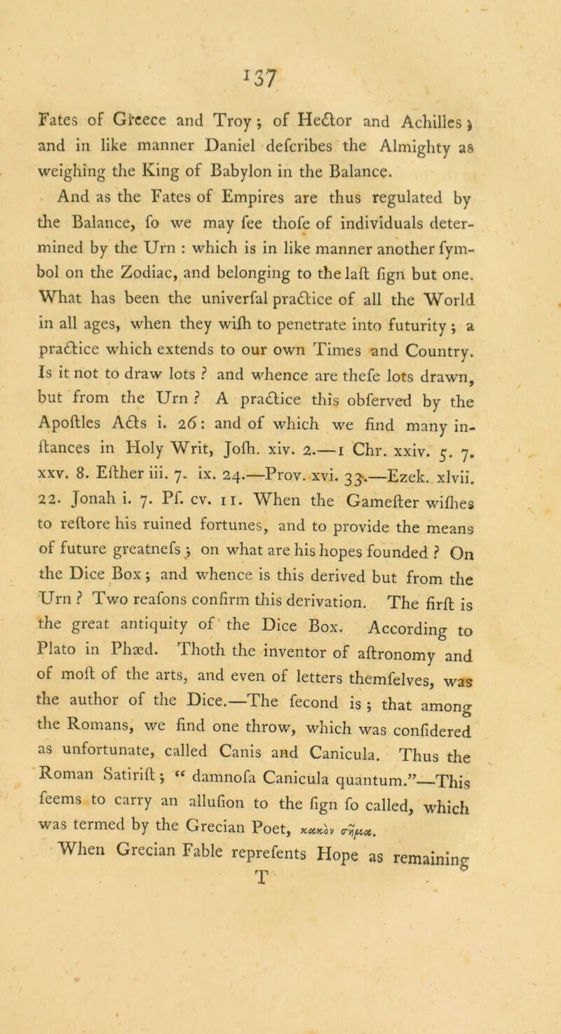 and in like manner Daniel defcribes the Almighty as weighing the King of Babylon in the Balance. And as the Fates of Empires are thus regulated by die Balance, fo we may fee thofe of individuals deter- mined by the Urn : which is in like manner another fym- bol on the Zodiac, and belonging to the laft fign but one. What has been the univerfal pradice of all the World in all ages, when they wifh to penetrate into futurity ; a pradice which extends to our own Times and Country. Is it not to draw lots ? and whence are thefe lots drawn, but from the Urn ? A pradice this obferved by the Apoftles Ads i. 26: and of which we find many in- stances in Holy Writ, Jofh. xiv. 2.— 1 Chr. xxiv. 5. 7. xxv. 8. Either iii. 7. ix. 24.—Prov. xvi. 33..—Ezek. xlvii. 22. Jonah i. 7. Pf. cv. n. When the Gamefter wifhes to reitore his ruined fortunes, and to provide the means of future greatnefs;, on what are his hopes founded ? On the Dice Box; and whence is this derived but from the Urn ? Two reafons confirm this derivation. The firil is the great antiquity of the Dice Box. According to Plato in Phaed. Thoth the inventor of aftronomy and of moil of the arts, and even of letters themfelves, was the author of the Dice.—The fecond is ; that among the Romans, we find one throw, which was confidered as unfortunate, called Canis and Canicula. Thus the Roman Satirift 5 “ damnofa Canicula quantum.” This feems to carry an allufion to the fign fo called, which was termed by the Grecian Poet, When Grecian Fable reprefents Hope as remaining