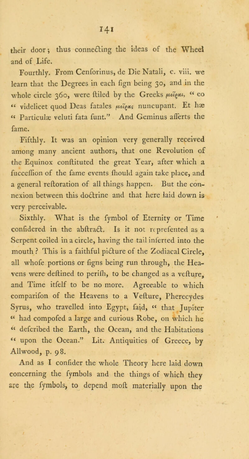 their door *, thus connecting the ideas of the Wheel and of Life. Fourthly. From Cenforinus, de Die Natali, c. viii. we learn that the Degrees in each fign being 30, and in the whole circle 360, were (tiled by the Greeks ftoT“ eo « videlicet quod Deas fatales (no7^*f nuncupant. Et hae « Particular veluti fata funt.” And Geminus afterts the fame. Fifthly. It was an opinion very generally received among many ancient authors, that one Revolution of the Equinox conftituted the great Year, after which a fucceflion of the fame events fhould again take place, and a general reftoration of all things happen. But the con- nexion between this do&rine and that here laid down is very perceivable. Sixthly. What is the fymbol of Eternity or Time confidered in the abftraCL Is it not reprefented as a Serpent coiled in a circle, having the tail inl'erted into the mouth ? This is a faithful pi&ure of the Zodiacal Circle, all whofe portions or figns being run through, the Hea- vens were deftined to perifh, to be changed as a vefture, and Time itfelf to be no more. Agreeable to which comparifon of the Heavens to a Vefture, Pherecydes Syrus, who travelled into Egypt, fajd, “ that Jupiter <c had compofed a large and curious Robe, on which he “ deferibed the Earth, the Ocean, and the Habitations “ upon the Ocean.” Lit. Antiquities of Greece, by Allwood, p. 98. And as I confider the whole Theory here laid down concerning the fymbols and the things of which they are the fymbols, to depend moft materially upon the