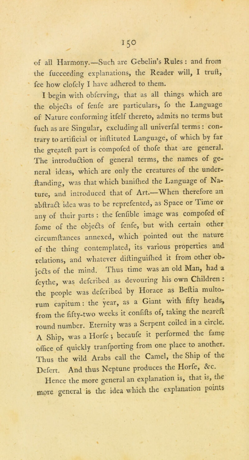 15° of all Harmony.—Such are Gebelin’s Rules : and from the fucceeding explanations, the Reader will, I trull, fee how clofely I have adhered to them. I begin with obferving, that as all things which are the objeas of fenfe are particulars, fo the Language of Nature conforming itfelf thereto, admits no terms but fuch as are Singular, excluding all univerfal terms : con- trary to artificial or inftituted Language, of which by far the greatefl part is compofed of thofe that are general. The introduaion of general terms, the names of ge- neral ideas, which are only the creatures of the under- ftanding, was that which banilhed the Language of Na- ture, and introduced that of Art.—When therefore an abltraa idea was to be reprefented, as Space or Time or any of their parts : the fenfible image was compofed of fome of the objeas of fenfe, but with certain other circumftances annexed, which pointed out the nature of the thing contemplated, its various properties and relations, and whatever diftinguilhed it from other ob- jeas of the mind. Thus time was an old Man, had a fcythe, was defcribed as devouring his own Children : the people was defcribed by Horace as Beftia multo- rum capitum: the year, as a Giant with fifty heads, from the fifty-two weeks it confifts of, taking the nearefl round number. Eternity was a Serpent coiled in a circle. A Ship, was a Horfe *, becaufe it performed the fame office of quickly tranfporting from one place to another. Thus the wild Arabs call the Camel, the Ship of the Defert. And thus Neptune produces the Horfe, Ac. Hence the more general an explanation is, that is, the more general is the idea which the explanation pomts