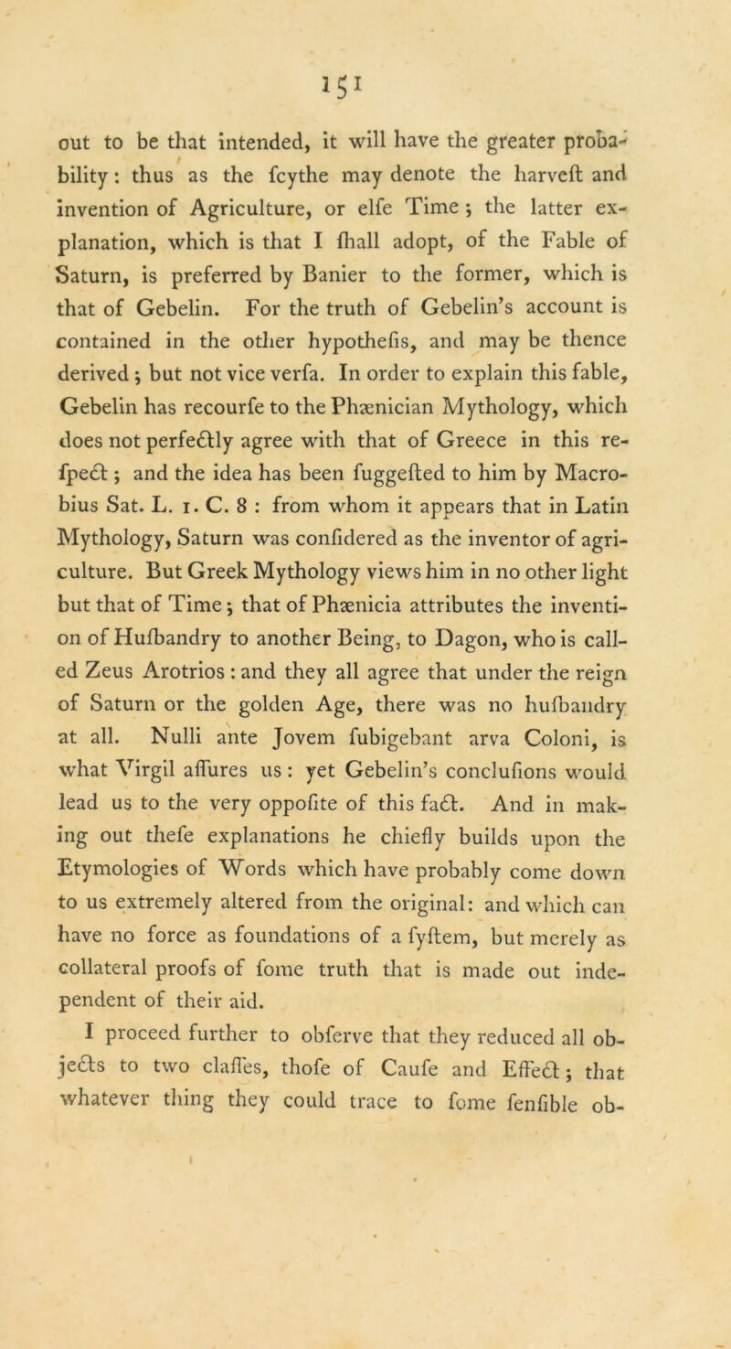 out to be that intended, it will have the greater proba- bility : thus as the fcythe may denote the harveft and invention of Agriculture, or elfe Time •, the latter ex- planation, which is that I {hall adopt, of the Fable of Saturn, is preferred by Banier to the former, which is that of Gebelin. For the truth of Gebelin’s account is contained in the other hypothefis, and may be thence derived r, but not vice verfa. In order to explain this fable, Gebelin has recourfe to the Phoenician Mythology, which does not perfectly agree with that of Greece in this re- fped; and the idea has been fuggefted to him by Macro- bius Sat. L. i. C. 8 : from whom it appears that in Latin Mythology, Saturn was confidered as the inventor of agri- culture. But Greek Mythology views him in no other light but that of Time ; that of Phoenicia attributes the inventi- on of Hufbandry to another Being, to Dagon, who is call- ed Zeus Arotrios : and they all agree that under the reign of Saturn or the golden Age, there was no hufbandry at all. Nulli ante Jovem fubigebant arva Coloni, is what Virgil allures us : yet Gebelin’s conclufions would lead us to the very oppofite of this fad. And in mak- ing out thefe explanations he chiefly builds upon the Etymologies of Words which have probably come down to us extremely altered from the original: and which can have no force as foundations of a fyftem, but merely as collateral proofs of fome truth that is made out inde- pendent of their aid. I proceed further to obferve that they reduced all ob- jeas to two dalles, thofe of Caufe and Effed ; that whatever thing they could trace to fome fenfible ob- i