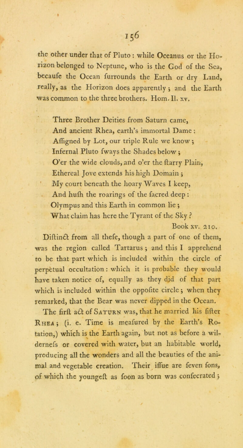 156 the other under that of Pluto : while Oceanus or the Ho- rizon belonged to Neptune, who is the God of the Sea, becaufe the Ocean furrounds the Earth or dry Land, really, as the Plorizon does apparently \ and the Earth was common to the three brothers. Horn. II. xv. Three Brother Deities from Saturn came, And ancient Rhea, earth’s immortal Dame; Affigned by Lot, our triple R.ule we know; Infernal Pluto fways the Shades below ; O ’er the wide clouds, and o’er the Harry Plain, Ethereal Jove extends his high Domain ; My court beneath the hoary Waves I keep, And hufh the roarings of the facred deep : Olympus and this Earth in common lie ; What claim has here the Tyrant of the Sky ? Book xv. 210. Diftindt from all thefe, though a part of one of them, was the region called Tartarus ; and this I apprehend to be that part which is included within the circle of perpetual occultation : which it is probable they would have taken notice of, equally as they did of that part which is included within the oppofite circle; when they remarked, that the Bear was never dipped in the Ocean. The firft a£1 of Saturn was, that he married his filler Rhea j (i. e. Time is meafured by the Earth’s Ro- tation,) which is the Earth again, but not as before a wil- dernefs or covered with water, but an habitable world, producing all the wonders and all the beauties of the ani- mal and vegetable creation. Their ilfue are feven fons, of which the youngefl as foon as born was confecrated *,