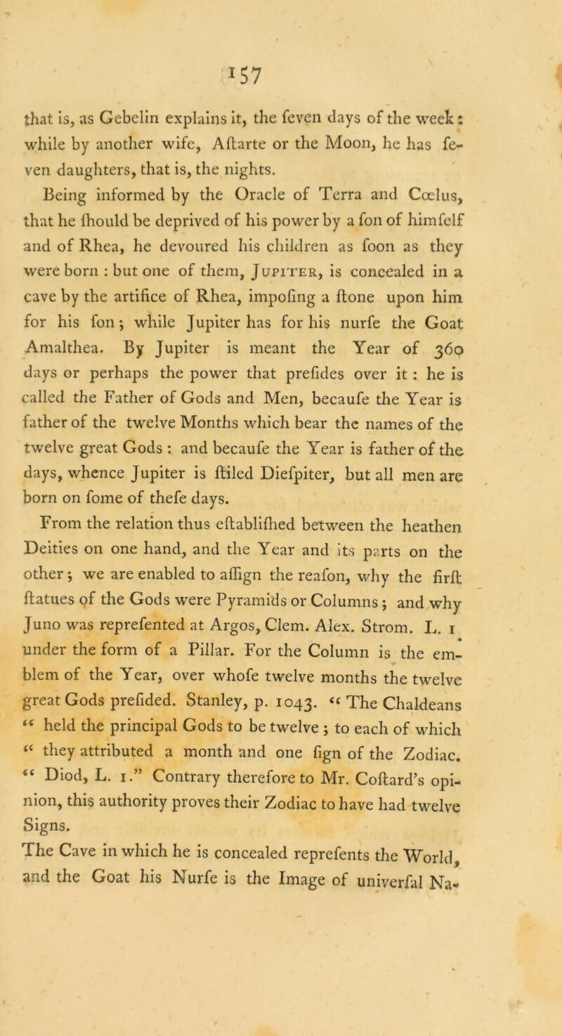 that is, as Gebelin explains it, the feven days of the week: while by another wife, Aftarte or the Moon, he has fe- ven daughters, that is, the nights. Being informed by the Oracle of Terra and Ccelus, that he fhould be deprived of his power by a foil of himfelf and of Rhea, he devoured his children as foon as they were born : but one of them, Jupiter, is concealed in a cave by the artifice of Rhea, impofing a ftone upon him for his fon while Jupiter has for his nurfe the Goat Amalthea. By Jupiter is meant the Year of 360 days or perhaps the power that prefides over it: he is called the Father of Gods and Men, becaufe the Year is father of the twelve Months which bear the names of the twelve great Gods : and becaufe the Year is father of the days, whence Jupiter is filled Diefpiter, but all men are born on fome of thefe days. From the relation thus eftablifiied between the heathen Deities on one hand, and the Year and its parts on the other *, we are enabled to aflign the reafon, why the firfi ftatues of the Gods were Pyramids or Columns ; and why Juno was reprefented at Argos, Clem. Alex. Strom. L. 1 • under the form of a Pillar. For the Column is the em- blem of the Year, over whofe twelve months the twelve great Gods prefided. Stanley, p. 1043. “ The Chaldeans <c held the principal Gods to be twelve ; to each of which “ they attributed a month and one fign of the Zodiac. “ Diod, L. 1.” Contrary therefore to Mr. Coftard’s opi- nion, this authority proves their Zodiac to have had twelve Signs. The Cave in which he is concealed reprefents the World, and the Goat his Nurfe is the Image of universal Na-