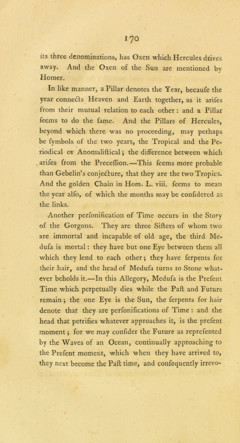 its three denominations, has Oxen which Hercules drives away. And the Oxen of the Sun are mentioned by Homer. In like manner, a Pillar denotes the Year, becaufe the year connects Heaven and Earth together, as it arifes from their mutual relation to each other : and a Pillar feems to do the fame. And the Pillars of Hercules, beyond which there was no proceeding, may perhaps be fymbols of the two years, the Tropical and the Pe- riodical or Anomaliftical; the difference between which arifes from the Preceflion.—This feems more probable than Gebelin’s conjedfure, that they are the two Tropics. And the golden Chain in Horn. L. viii. feems to mean the year alfo, of which the months may be confidered as the links. Another perfonification of Time occurs in the Story of the Gorgons. They are three Sifters of whom two are immortal and incapable of old age, the third Me- dufa is mortal: they have but one Eye between them all which they lend to each other; they have ferpents for their hair, and the head of Medufa turns to Stone what- ever beholds it.—In this Allegory, Medufa is the Prefent Time which perpetually dies while the Paft and Future remain; the one Eye is the Sun, the ferpents for hair denote that they are perfonifications of Time : and the head that petrifies whatever approaches it, is the prefent moment; for we may confider the Future as reprefented by the Waves of an Ocean, continually approaching to the Prefent moment, which when they have arrived to, they next become the Paft time, and confequently irrevo- I