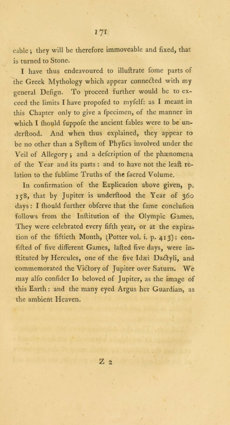 cable; they will be therefore immoveable and fixed, that is turned to Stone. I have thus endeavoured to illuflrate fome parts of the Greek Mythology which appear connected with my general Defign. To proceed further would be to ex- ceed the limits I have propofed to myfelf: as I meant in this Chapter only to give a fpecimen, of the manner in which I fhould fuppofe the ancient fables were to be un- derftood. And when thus explained, they appear to be no other than a Syftem of Phyfics involved under the Veil of Allegory ; and a defcription of the phenomena of the Year and its parts : and to have not the leaft re- lation to the fublime Truths of the facred Volume. In confirmation of the Explication above given, p. 158, that by Jupiter is underftood the Year of 360 days: I fhould further obferve that the fame conclufion follows from the Inflitution of the Olympic Games. They were celebrated every fifth year, or at the expira- tion of the fiftieth Month, (Potter vol. i. p. 413)5 con- fifted of five different Games, lafted five days, were in- itiated by Hercules, one of the five Idsei Da£tyli, and commemorated the Victory of Jupiter over Saturn. We may alfo confider Io beloved of Jupiter, as the image of this Earth: and the many eyed Argus her Guardian, as the ambient Heaven.