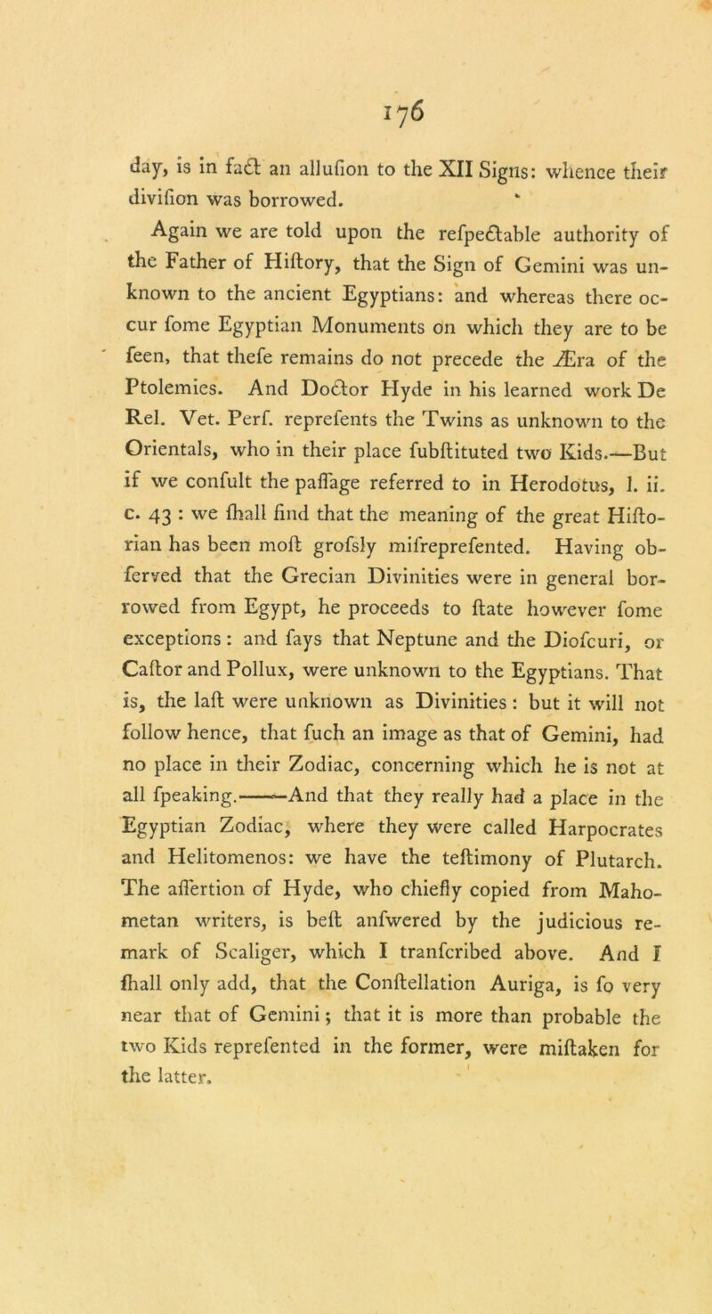 day, is in facSl an allufion to the XII Signs: whence their divifion was borrowed. Again we are told upon the refpe£table authority of the Father of Hiftory, that the Sign of Gemini was un- known to the ancient Egyptians: and whereas there oc- cur fome Egyptian Monuments on which they are to be feen, that thefe remains do not precede the .Era of the Ptolemies. And Doctor Hyde in his learned work De Rel. Vet. Perf. reprefents the Twins as unknown to the Orientals, who in their place fubftituted two Kids.—But if we confult the paflage referred to in Herodotus, 1. ii. c. 43 : we fhall find that the meaning of the great Hifto- rian has been mofl grofsly mifreprefented. Having ob- ferved that the Grecian Divinities were in general bor- rowed from Egypt, he proceeds to ftate however fome exceptions : and fays that Neptune and the Diofcuri, or Caffcor and Pollux, were unknown to the Egyptians. That is, the laft were unknown as Divinities : but it will not follow hence, that fuch an image as that of Gemini, had no place in their Zodiac, concerning which he is not at all fpeaking. —And that they really had a place in the Egyptian Zodiac, where they were called Harpocrates and Helitomenos: we have the teftimony of Plutarch. The affertion of Hyde, who chiefly copied from Maho- metan writers, is bell anfwered by the judicious re- mark of Scaliger, which I tranfcribed above. And I fhall only add, that the Conftellation Auriga, is fo very near that of Gemini; that it is more than probable the two Kids reprefented in the former, were miftaken for the latter.