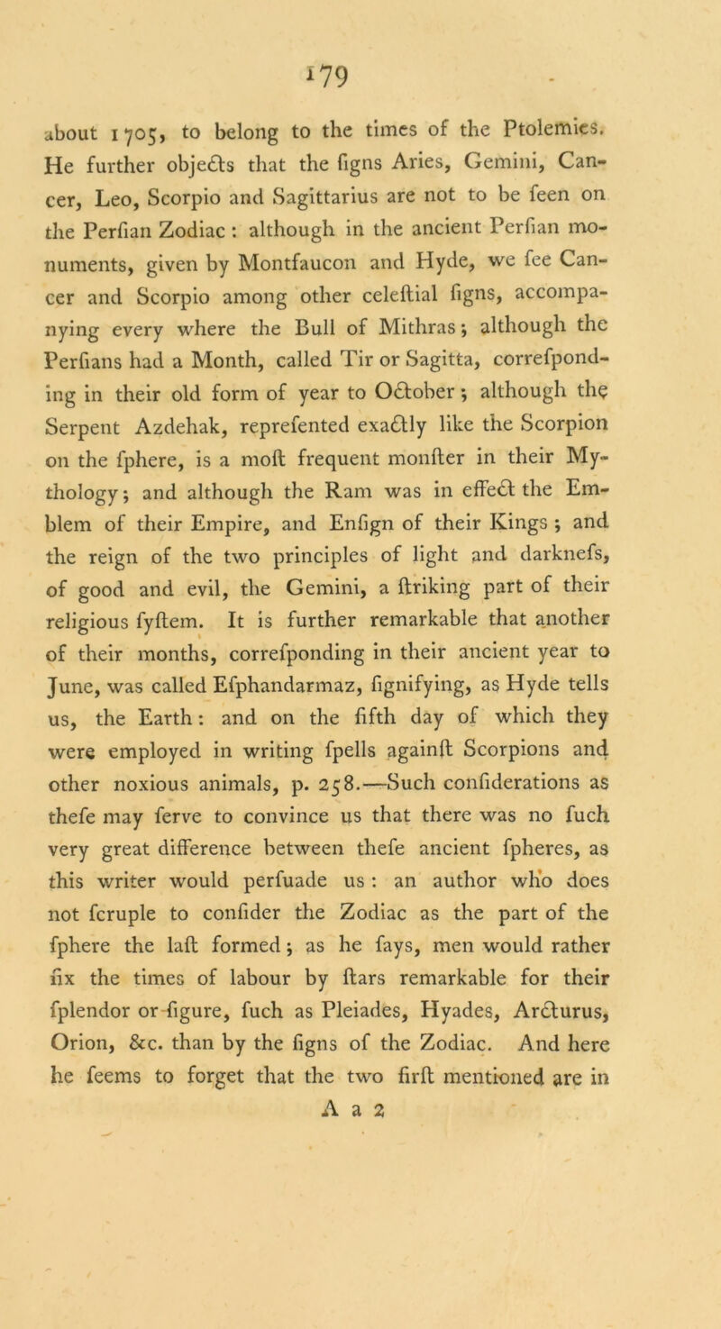 * 79 about 1705, to belong to the times of the Ptolemies. He further objects that the figns Aries, Gemini, Can- cer, Leo, Scorpio and Sagittarius are not to be feen on the Perfian Zodiac : although in the ancient Perfian mo- numents, given by Montfaucon and Hyde, we fee Can- cer and Scorpio among other celeftial figns, accompa- nying every where the Bull of Mithras; although the Perfians had a Month, called Tir or Sagitta, correfpond- ing in their old form of year to October; although the Serpent Azdehak, reprefented exa£tly like the Scorpion on the fphere, is a molt frequent monfter in their My- thology ; and although the Ram was in effect: the Em- blem of their Empire, and Enfign of their Kings ; and the reign of the two principles of light and darknefs, of good and evil, the Gemini, a ftriking part of their religious fyftem. It is further remarkable that another of their months, correfponding in their ancient year to June, was called Efphandarmaz, fignifying, as Hyde tells us, the Earth: and on the fifth day of which they were employed in writing fpells againft Scorpions and other noxious animals, p. 258.—Such confiderations as thefe may ferve to convince us that there was no fuch very great difference between thefe ancient fpheres, as this writer would perfuade us : an author who does not fcruple to confider the Zodiac as the part of the fphere the laft formed; as he fays, men would rather fix the times of labour by ftars remarkable for their fplendor or figure, fuch as Pleiades, Hyades, Ardlurus, Orion, &c. than by the figns of the Zodiac. And here he feems to forget that the two firft mentioned are in A a 2