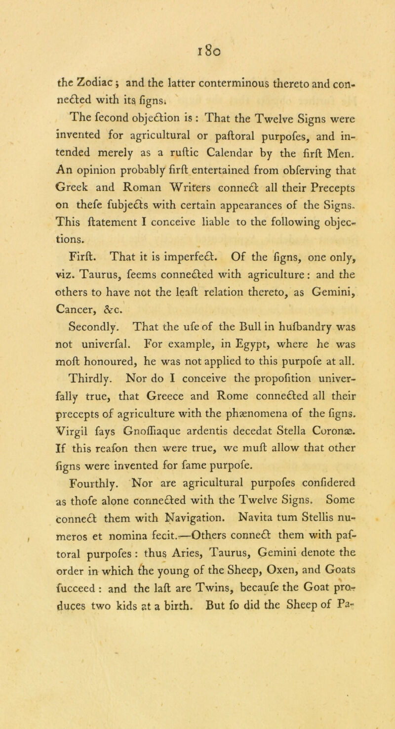 i8o the Zodiac; and the latter conterminous thereto and con- ne£Ied with its fignsi The fecond objection is : That the Twelve Signs were invented for agricultural or paftoral purpofes, and in- tended merely as a ruftic Calendar by the firft Men. An opinion probably firft entertained from obferving that Greek and Roman Writers connedl all their Precepts on thefe fubjedfs with certain appearances of the Signs. This ftatement I conceive liable to the following objec- tions. Firft. That it is imperfect. Of the figns, one only, viz. Taurus, feems connected with agriculture: and the others to have not the leaft relation thereto, as Gemini, Cancer, &x. Secondly. That the ufe of the Bull in hulbandry was not univerfal. For example, in Egypt, where he was molt honoured, he was not applied to this purpofe at all. Thirdly. Nor do I conceive the propofition univer- fally true, that Greece and Rome conne&ed all their precepts of agriculture with the phenomena of the figns. Virgil fays Gnofliaque ardentis decedat Stella Coronse. If this reafon then were true, we muft allow that other figns were invented for fame purpofe. Fourthly. Nor are agricultural purpofes confidered as thofe alone corme&ed with the Twelve Signs. Some connect them with Navigation. Navita turn Stellis nu- meros et nomina fecit.—Others conneft them with paf- toral purpofes : thus Aries, Taurus, Gemini denote the order in which the young of the Sheep, Oxen, and Goats fucceed : and the laft are Twins, becaufe the Goat pro- duces two kids at a birth. But fo did the Sheep of Pa-