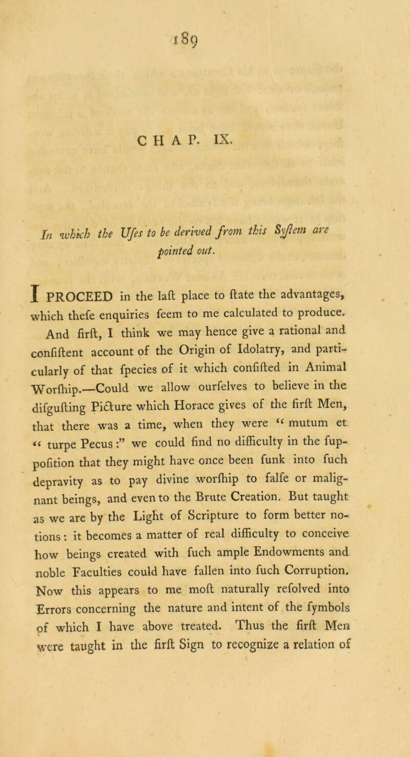 i8<) CHAP. IX. I In ivhkh the Ufes to be derived from this Syjlem are pointed out. I PROCEED in the laft place to ftate the advantages, which thefe enquiries feem to me calculated to produce. And firft, I think we may hence give a rational and confiftent account of the Origin of Idolatry, and parti- cularly of that fpecies of it which confided in Animal Worfhip.—Could we allow ourfelves to believe in the difgufting Picture which Plorace gives of the firft Men, that there was a time, when they were “ mutum et turpe Pecus we could find no difficulty in the fup- pofition that they might have once been funk into fuch depravity as to pay divine worfhip to falfe or malig- nant beings, and even to the Brute Creation. But taught as we are by the Light of Scripture to form better no- tions : it becomes a matter of real difficulty to conceive how beings created with fuch ample Endowments and noble Faculties could have fallen into fuch Corruption. Now this appears to me moft naturally refolved into Errors concerning the nature and intent of the fymbols pf which I have above, treated. Thus the firft Men were taught in the firft Sign to recognize a relation of