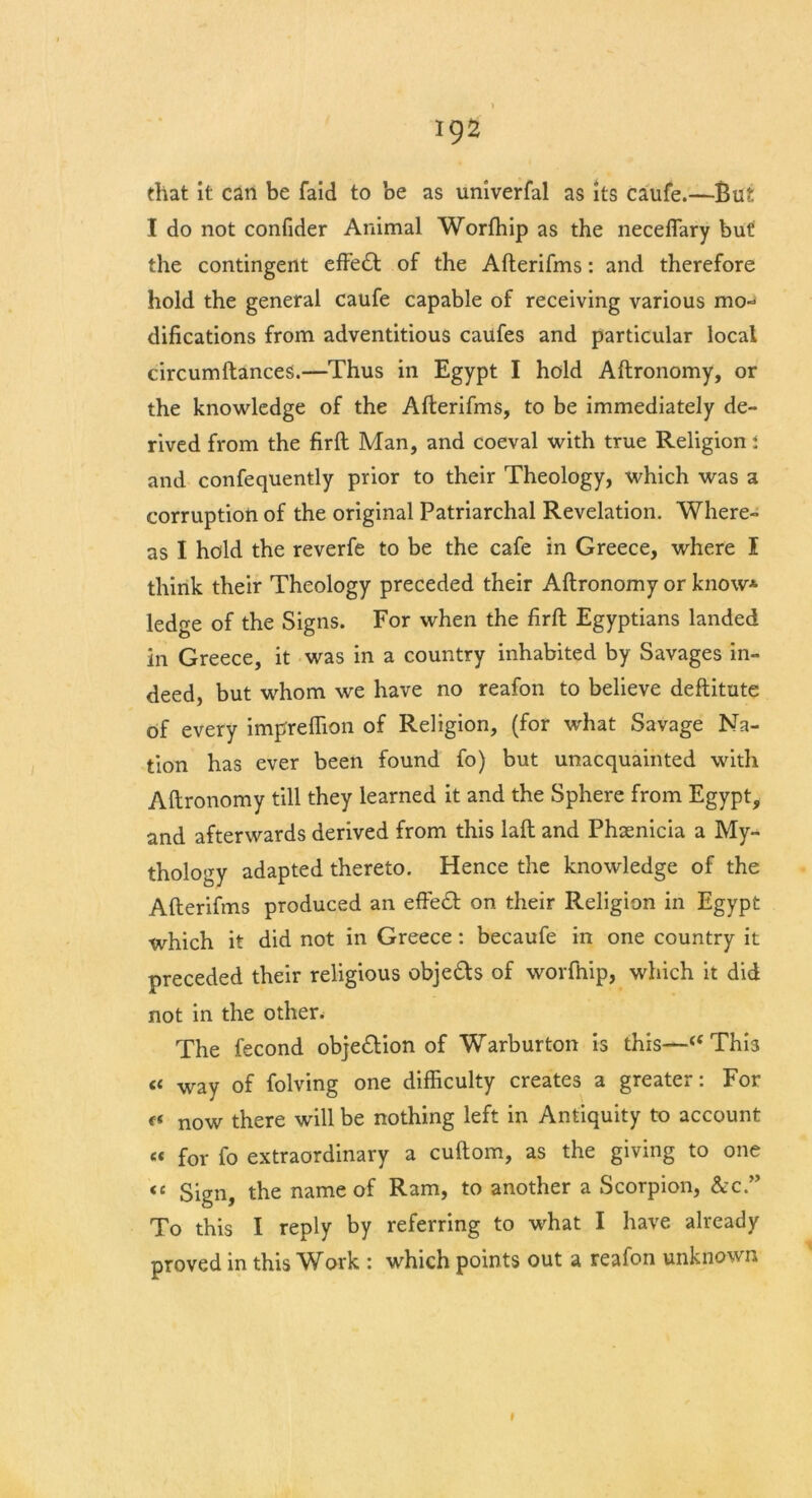 that it can be faid to be as univerfal as its caufe.—But I do not confider Animal Worfhip as the neceflary but the contingent effect of the Afterifms: and therefore hold the general caufe capable of receiving various mo- difications from adventitious caufes and particular local circumfiances.—Thus in Egypt I hold Aftronomy, or the knowledge of the Afterifms, to be immediately de- rived from the firft Man, and coeval with true Religion i and confequently prior to their Theology, which was a corruption of the original Patriarchal Revelation. Where- as I hold the reverfe to be the cafe in Greece, where I think their Theology preceded their Aftronomy or know* ledge of the Signs. For when the firft Egyptians landed in Greece, it was in a country inhabited by Savages in- deed, but whom we have no reafon to believe deftitute of every imprefiion of Religion, (for what Savage Na- tion has ever been found fo) but unacquainted with Aftronomy till they learned it and the Sphere from Egypt, and afterwards derived from this laft and Phsenicia a My- thology adapted thereto. Hence the knowledge of the Afterifms produced an effe£t on their Religion in Egypt which it did not in Greece : becaufe in one country it preceded their religious obje&s of worfhip, which it did not in the other. The fecond objection of Warburton is this—<f This <c way of folving one difficulty creates a greater: For tt now there will be nothing left in Antiquity to account « for fo extraordinary a cuftom, as the giving to one <e Sign, the name of Ram, to another a Scorpion, &c.” To this I reply by referring to what I have already proved in this Work : which points out a reafon unknown I