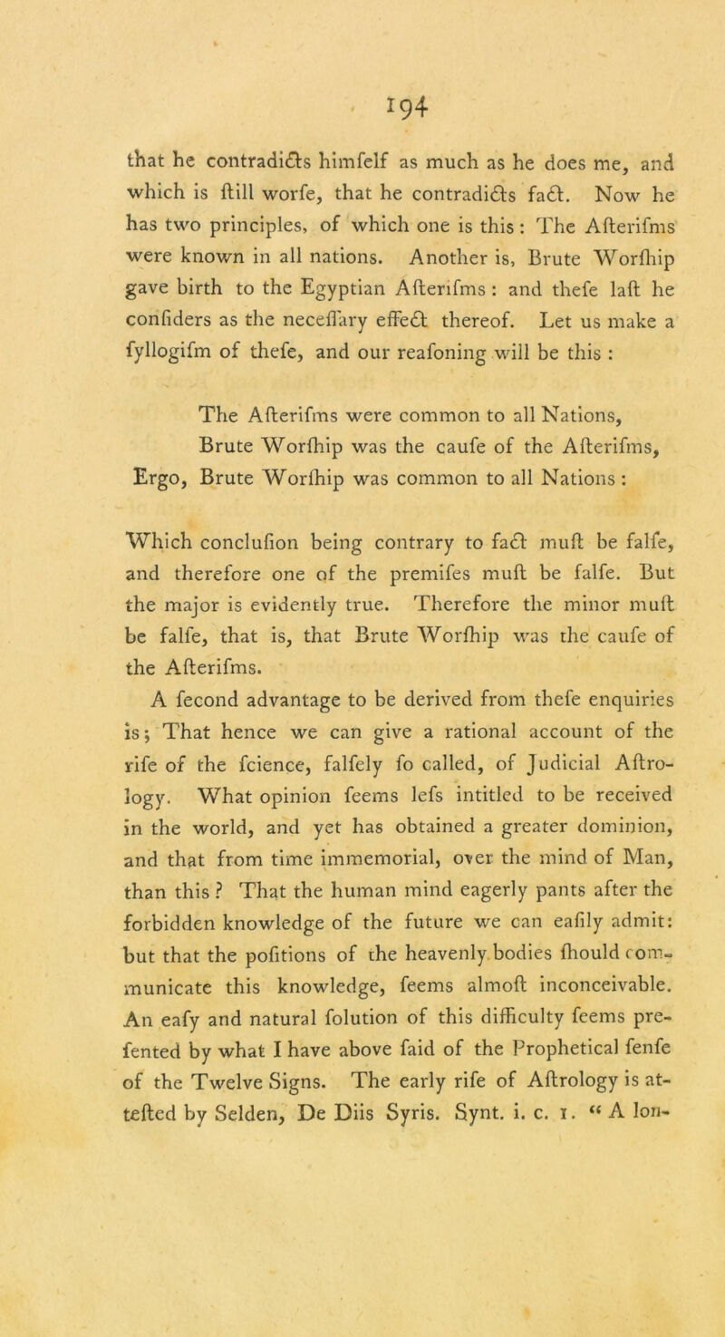 that he contradi&s himfelf as much as he does me, and which is ftill worfe, that he contradi&s fa£l. Now he has two principles, of which one is this : The Afterifms were known in all nations. Another is, Brute Worfhip gave birth to the Egyptian Afterifms : and thefe laft he confiders as the neceflary effedt thereof. Let us make a fyllogifm of thefe, and our reafoning will be this : The Afterifms were common to all Nations, Brute Worfhip was the caufe of the Afterifms, Ergo, Brute Worfhip was common to all Nations : Which conclufion being contrary to fa£t muft be falfe, and therefore one of the premifes muft be falfe. But the major is evidently true. Therefore the minor muft be falfe, that is, that Brute Worfhip was the caufe of the Afterifms. A fecond advantage to be derived from thefe enquiries is; That hence we can give a rational account of the rife of the fcience, falfely fo called, of Judicial Aftro- logy. What opinion feems lefs intitled to be received in the world, and yet has obtained a greater dominion, and that from time immemorial, over the mind of Man, than this ? That the human mind eagerly pants after the forbidden knowledge of the future we can eafily admit: but that the pofitions of the heavenly bodies fhould com- municate this knowledge, feems almoft inconceivable. An eafy and natural folution of this difficulty feems pre- fented by what I have above faid of the Prophetical fenfe of the Twelve Signs. The early rife of Aftrology is at- tefted by Selden, De Diis Syris. Synt. i. c. i. “A Ion-