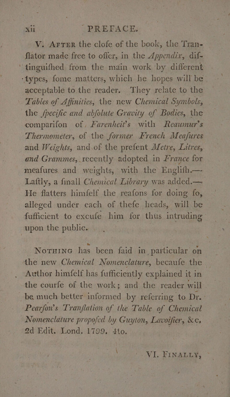 ~ V. Arter the clofe of the book, the Tran- flator made free to offer, in the Appendir, dif- acceptable to.the reader. They relate to the the /pecifie and abfolute Gravity of Bodies, the comparifon of, Farenheit’s with Reaumur’s Thermometer, of the former French M eafures and Weights, and.of the prefent Metre, Litres, and Grammes, recently adopted in France for meafures and weights, with the Englifh.— Laftly, a finall Chemical Library was added.— He flatters himfelf the reafons for doing fo, alleged under each of thefe heads, will be fufficient to excufe him for thus intruding NoruınG has been faid in particular on Author himfelf has fufficiently explained it in the courfe of the work; and the reader will. Pearfon’s Tranflation of the Table of Chemical Nomenclature propofed by Guyton, Lavoifier, &amp;c, 9d Edit. Lond. 1799. to. } NL. FINALES, >