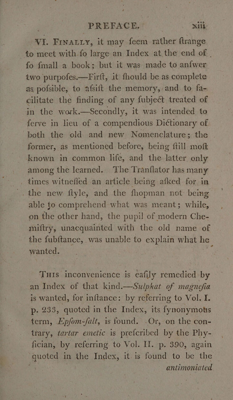 VI. Frnarry, it may feem rather ftrange to meet with fo large an Index at the end of. fo {mall a book; but it was made to anfwer two purpofes.—Firft, it fhould be as complete as pofsible, to afsift the memory, and. to fa- cilitate the finding of any fubject treated of in the work.—Secondly, it was intended to ferve in lieu of a compendious Dictionary of both the old and new Nomenclature; the former, as mentioned before, being {till moft ‘known in common life, and the latter only among the learned. The Tranflator has many ‚ times witnefled an article being afked for in _. the new fiyle, and the fhopman not being able to comprehend what was meant; while, on the other hand, the pupil of modern Che- miftry, unacquainted with the old name of the fubftance, was unable to explain what he wanted. i Tuıs inconvenience is eafily remedied by an Index of that kind.—Sulphat of magnefia is wanted, for inftance: by referring to Vol. I. p- 233, quoted in the Index, its fynonymots term, Epfom-falt, is found. -Or, on the con- trary, tartar emetic is prefcribed by the Phy- fician, by referring to Vol. II. p. 390, again quoted in the Index, it. is found to be the antimoniated