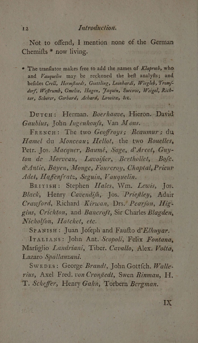Not to offend, I mention none of the German Chemifts * now living. - * 'The tranflator makes free to add the names of Klaproth, who and Vauguelin may be reckoned the beft analytts; and befides Crell, Hermftaedt, Goettling, Leonhardt, Wiegleb, Tromf- dorf, Weftrumb, Gmelin, Hagen, faquin, ‘Succow, Weigel, Rich- ter, Scherer, Gerhard, Achard, Lowitz, &amp;c. Dutcu: den. Boerhaave, Hieron. David Gaubius, John /ngenhoufs, Van M ons. French: The two Geoffroys; Reaumur; du Hamel du Monceau; Hellot, the two Rouelles, Petr. Jos. Macguer, Baumé, Sage, d’Arcet, Guy- ton de Morveau, Lavoifier, Berthollet, Bofe. d‘Antie, Bayen, Monge, Fourcroy, Chaptal, Prieur Adet, Hafenfratz, Seguin, Vauguelin. BritisH: Stephen Male, Wm. Lewis, Jos. Black, Henry Cavendifh, Jos. Prieftley, Adair Crawford, Richard Kirwan, Drs.’ Pearfon, Hig- pins, Crichton, and Bancroft, Sir Charles Blag ae Nicholfon, Hatchet, etc. SpanisH: Juan Jofeph and Faufto d’ Eitughr, Irarıans: John Ant. Scopoli, Felix Fontana, Marfiglio Landriant, Tiber. OR Alex. a Lazaro Spallanzanı. SWEDES: George Brandt, John Gottfch. Walle- rius, Axel Fred. von Cronfedt, Swen Rinman, H, - T. Schefer, Henry Gahn, Torbern Bergman.