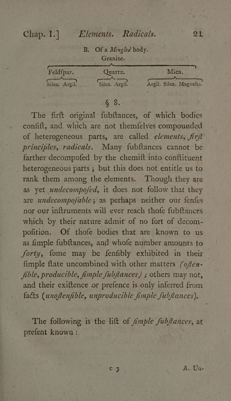 B. Ofa Mingled body. Granite. ae ER NER ED BER Feldfpar. Quartz. - Mica. | en, ER = - Silex. Argil. Silex: Argil. . Argil, Silex. Magnefia. § 3. - The firft original fubftances, of which bodies confift, and an are not themielves compounded of heterogeneous parts, are called elements, fir principles, radicals. Many fubftances cannot be farther decompofed by the chemift into conftituent _ heterogeneous parts ; but this does not entitle us to rank them among the elements. Though they are as yet undecompofed, it does not follow that they are undecompo/able; as perhaps neither our fenfes nor our inftruments will ever reach thofe fubftances which by their nature admit of no fort of decom- | pofition. Of thofe bodies that are known to us as fimple fubftances, and whofe number amounts to forty, fome may be fenfibly exhibited in their fimple flate uncombined with other matters foflen- file, producible, fimple fubjiances) ; others may not, and their exiftence or prefence is only inferred from facts (unoftenfible, unproducible fimple fubflances). The following i is the lift of /imple Lie at prefent known :. | ca x A. Un-