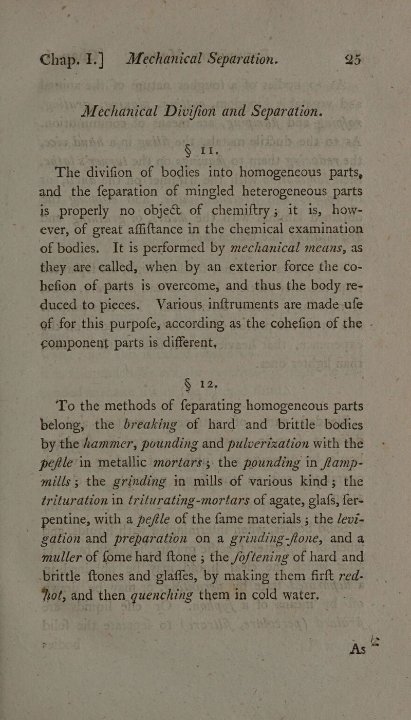 Mechanical Divifion and Separation. Wark; The divifion of bodies into homogeneous parts, and the feparation of mingled heterogeneous parts is properly no object of chemiftry ; it is, how- ever, of great affiftance in the chemical examination of bodies. It is performed by mechanical means, as they are called, when by an exterior force the co- hefion of parts is overcome, and thus the body re- duced to pieces. Various inftruments are made ufe component parts is different, 12, To the methods of feparating homogeneous parts belong, the breaking of hard and brittle bodies by the hammer, pounding and pulverization with the peftle'in metallic mortars'; the pounding in Ramp- mills; the grinding in mills of various kind; the trituration in triturating-mortars of agate, glafs, fer- pentine, with a pefile of the fame materials ; the evi- gation and preparation on a grinding-flone, and a muller of fome hard ftone ; the Jo lentes of hard and brittle ftones and glaffes, by making them firft red- hot, and then guenching them in cold water. | is