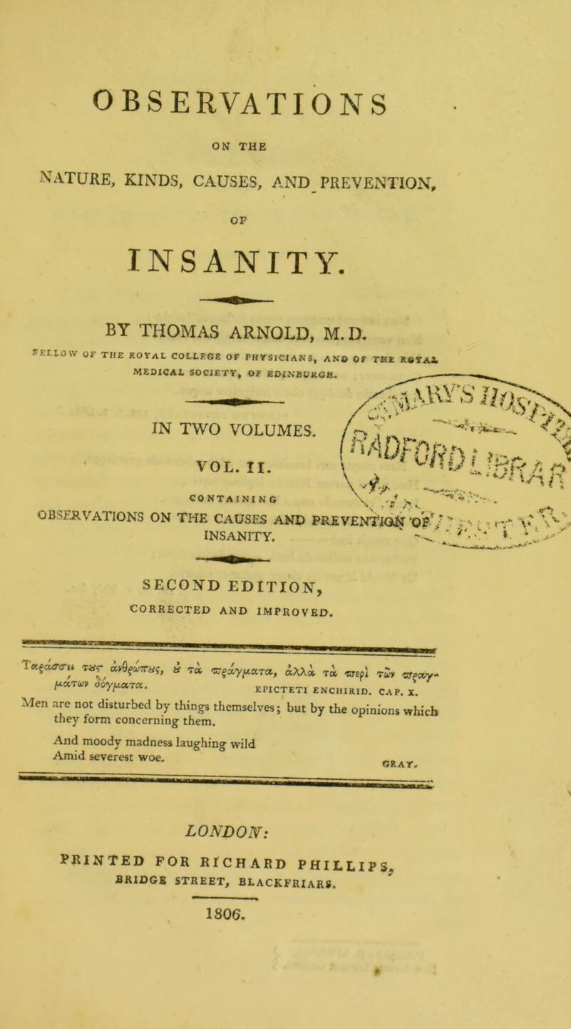 OBSERVATIONS ON THE NATURE, KINDS, CAUSES, AND PREVENTION, OP INSANITY. BY THOMAS ARNOLD, M.D. fEttOW Of THE ROYAL COLLEGE OF PHYSICIANS, ANB OF THE ROYAl MEDICAL SOCIETY, OF EDINBURGH. IN TWO VOLUMES. f ''®Fa5D!.,Rf„,v CO NTAINI N C OBSERVATIONS ON THE CAUSES AND PREVENTION• - « •- v' V'^'V INSANITY. ' ». SECOND EDITION, CORRECTED AND IMPROVED. T«fc«r<rH Tar avflf^’Traj, a t« ^XX» t« TTspl T^y «Pc*y- EPICTETI ENCHIRID. CAP. X. Men are not disturbed by things themselves; but by the opinions which they form concerning them. And moody madness laughing wild Amid severest woe. CRAY, > LONDON: PRINTED FOR RICHARD PHILLIPS, BRIDGE STREET, BEACKFRIAR8. 1806. <A.V