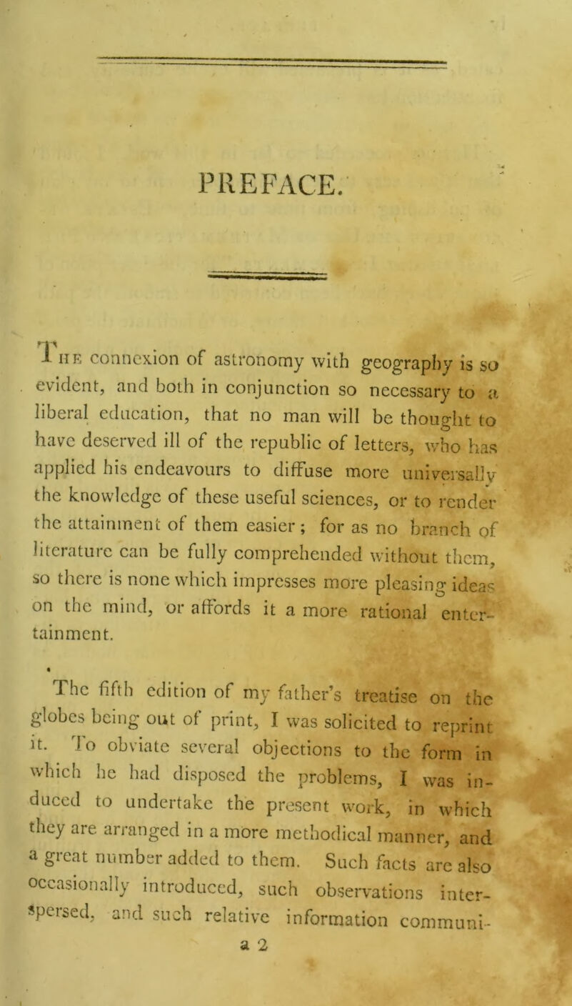 PREFACE. J he connexion of astronomy with geography is so evident, and both in conjunction so necessary to n liberal education, that no man will be thought to have deserved ill of the republic of letters, who has applied his endeavours to diffuse more universally the knowledge of these useful sciences, or to render the attainment of them easier; for as no branch of literature can be fully comprehended without them, so there is none which impresses more pleasing ideas on the mind, or affords it a more rational enter- tainment. The fifth edition of my father’s treatise on the globes being out of print, I was solicited to reprint it. To obviate several objections to the form in which lie had disposed the problems, I was in- duced to undertake the present work, in which they are arranged in a more methodical manner, and a great number added to them. Such facts are also occasionally introduced, such observations inter- spersed, and such relative information communi-