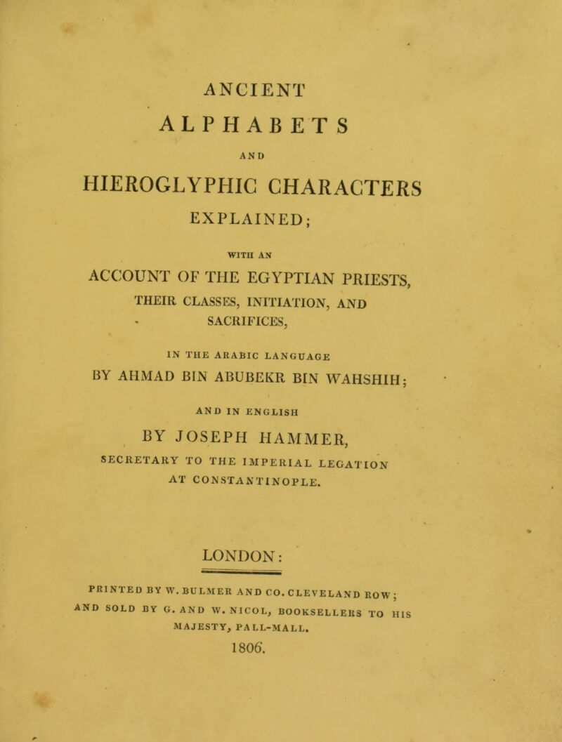 ANCIENT ALPHABETS AND HIEROGLYPHIC CHARACTERS EXPLAINED; WITH AN ACCOUNT OF THE EGYPTIAN PRIESTS, THEIR CLASSES, INITIATION, AND SACRIFICES, IN THE ARABIC LANGUAGE BY AHMAD BIN ABUBEKR BIN WAHSHIH; AND IN ENGLISH BY JOSEPH HAMMER, SECRETARY TO THE IMPERIAL LEGATION AT CONSTANTINOPLE. LONDON: PRINTED BY W.BULMER AND CO.CLEVELAND ROW; AND SOLD BY G.AND W.NICOL, BOOKSELLERS TO HIS MAJESTY, PALL-MALL. 1806.