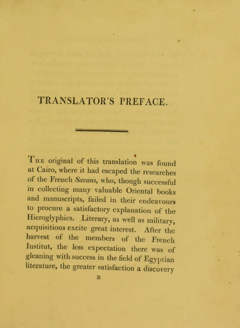 TRANSLATOR S PREFACE. The original of this translation was found at Cairo, where it had escaped the researches of the French Savans, who, though successful in collecting many valuable Oriental books and manuscripts, failed in their endeavours to procure a satisfactory explanation of the Hieroglyphics. Literary, as well as military, acquisitions excite great interest. After the harvest of the members of the French Institut, the less expectation there was of gleaning with success in the field of Egyptian literature, the greater satisfaction a discovery B