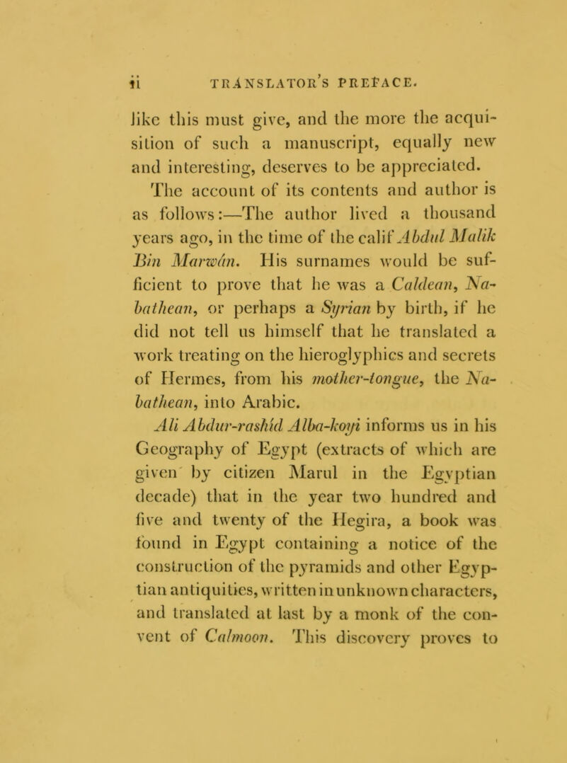 • • Jikc this must give, and the more the acqui- sition of such a manuscript, equally new and interesting, deserves to be appreciated. The account of its contents and author is as follows:—The author lived a thousand years ago, in the time of die calif Abdul Malik Bin Marwhn. Ilis surnames would be suf- ficient to prove that he was a Galilean, Na- bathean, or perhaps a Syrian by birth, if he did not tell us himself that he translated a work treating on the hieroglyphics and secrets of Hermes, from his mother-tongue, the Na- ha thean, into Arabic. Ali Abdar-rashhl Alba-koyi informs us in his Geography of Egypt (extracts of which are given by citizen Marul in the Egyptian decade) that in the year two hundred and five and twenty of the Hegira, a book was found in Egypt containing a notice of the construction of the pyramids and other Egyp- tian antiquities, written in unknown characters, and translated at last by a monk of the con- vent of Cal moon. This discovery proves to