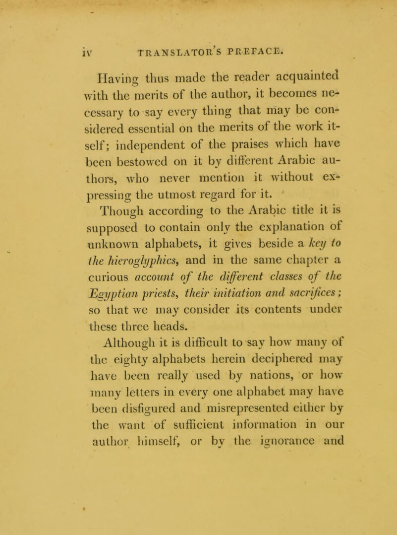 Having thus made the reader acquainted with the merits of the author, it becomes ne- cessary to say every thing that may be con- sidered essential on the merits of the work it- self ; independent of the praises which have been bestowed on it by different Arabic au- thors, who never mention it without ex- pressing the utmost regard for it. Though according to the Arabic title it is supposed to contain only the explanation of unknown alphabets, it gives beside a key to the hieroglyphics, and in the same chapter a curious account of the different classes of the Egyptian priests, their initiation and sacrifices; so that we may consider its contents under these three heads. Although it is difficult to say how many of the eighty alphabets herein deciphered may have been really used by nations, or how many letters in every one alphabet may have been disfigured and misrepresented either by the want of sufficient information in our author himself, or by the ignorance and