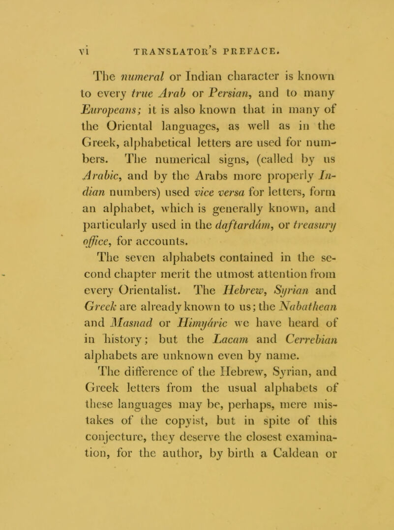 The numeral or Indian character is known to every true Arab or Persian, and to many Europeans; it is also known that in many of the Oriental languages, as well as in the Greek, alphabetical letters are used for num- bers. The numerical signs, (called by us Arabic, and by the Arabs more properly In- dian numbers) used vice versa for letters, form an alphabet, which is generally known, and particularly used in the daftarddm, or treasury office, for accounts. The seven alphabets contained in the se- cond chapter merit the utmost attention from every Orientalist. The Hebrew, Syrian and Greek are already known to us; the Nabathean and Masnad or Himy&ric we have heard of in history; but the Lacam and Cerrebian alphabets are unknown even by name. The difference of the Hebrew, Syrian, and Greek letters from the usual alphabets of these languages may be, perhaps, mere mis- takes of the copyist, but in spite of this conjecture, they deserve the closest examina- tion, for the author, by birth a Caldean or