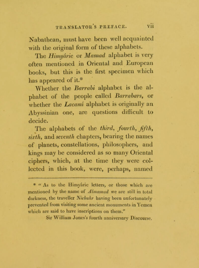 • • Nabathean, must have been well acquainted with the original form of these alphabets. The Himyhic or Masnad alphabet is very often mentioned in Oriental and European books, but this is the first specimen which has appeared of it.* Whether the Barrabi alphabet is the al- phabet of the people called Barrabars, or whether the Lacami alphabet is originally an Abyssinian one, are questions difficult to decide. The alphabets of the third, fourth, fifth, sixth, and seventh chapters, bearing the names of planets, constellations, philosophers, and kings may be considered as so many Oriental ciphers, which, at the time they were col- lected in this book, were, perhaps, named # “ As to the Himyaric letters, or those which are mentioned by the name of Atmasnad we are still in total darkness, the traveller Niebuhr having been unfortunately prevented from visiting some ancient monuments in Yemen which are said to have inscriptions on them.” Sir William Jones’s fourth anniversary Discourse.