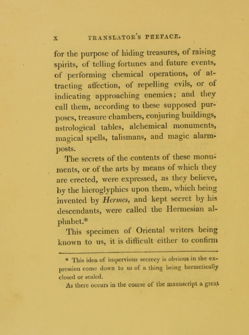 for the purpose of hiding treasures, of raising spirits, of telling fortunes and future events, of performing chemical operations, of at- tracting affection, of repelling evils, or of indicating approaching enemies; and they call them, according to these supposed pur- poses, treasure chambers, conjuring buildings, astrological tables, alchemical monuments, magical spells, talismans, and magic alarm- posts. The secrets of the contents of these monu- ments, or of the arts by means of which they are erected, were expressed, as they believe, by the hieroglyphics upon them, which being invented by Hermes, and kept secret by his descendants, were called the Hermesian al- phabet.* This specimen of Oriental writers being known to us, it is difficult cithei to confiim * This idea of impervious secrecy is obvious in the ex- pression come down to us of a thing being hermetically closed or sealed. As there occurs in the course of the manuscript a great