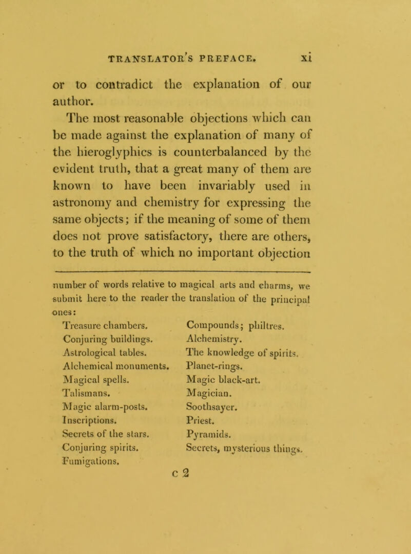 or to contradict the explanation of our author. The most reasonable objections which can be made against the explanation of many of the hieroglyphics is counterbalanced by the evident truth, that a great many of them are known to have been invariably used in astronomy and chemistry for expressing the same objects; if the meaning of some of them does not prove satisfactory, there are others, to the truth of which no important objection number of words relative to magical arts and charms, we submit here to the reader the translation of the principal ones: Treasure chambers. Conjuring buildings. Astrological tables. Alchemical monuments. Magical spells. Talismans. Magic alarm-posts. Inscriptions. Secrets of the stars. Conjuring spirits. Fumigations. Compounds; philtres. Alchemistry. The knowledge of spirits. Planet-rings. O Magic black-art. Magician. Soothsayer. Priest. Py ram ids. Secrets, mysterious things. 2