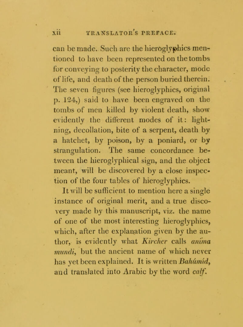 can be made. Such are the hieroglyphics men- tioned to have been represented on the tombs for conveying to posterity the character, mode of life, and death of the person buried therein. The seven figures (see hieroglyphics, original p. 124,) said to have been engraved on the tombs of men killed by violent death, show evidently the different modes of it: light- ning, decollation, bite of a serpent, death by a hatchet, by poison, by a poniard, or by strangulation. The same concordance be- tween the hieroglyphical sign, and the object meant, will be discovered by a close inspec- tion of the four tables of hieroglyphics. It will be sufficient to mention here a single instance of original merit, and a true disco- very made by this manuscript, viz. the name of one of the most interesting hieroglyphics, which, after the explanation given by the au- thor, is evidently what Kirchcv calls ani'ma miincli, but the ancient name of which never has yet been explained. It is written Bahumtd, and translated into Arabic by the word calf.