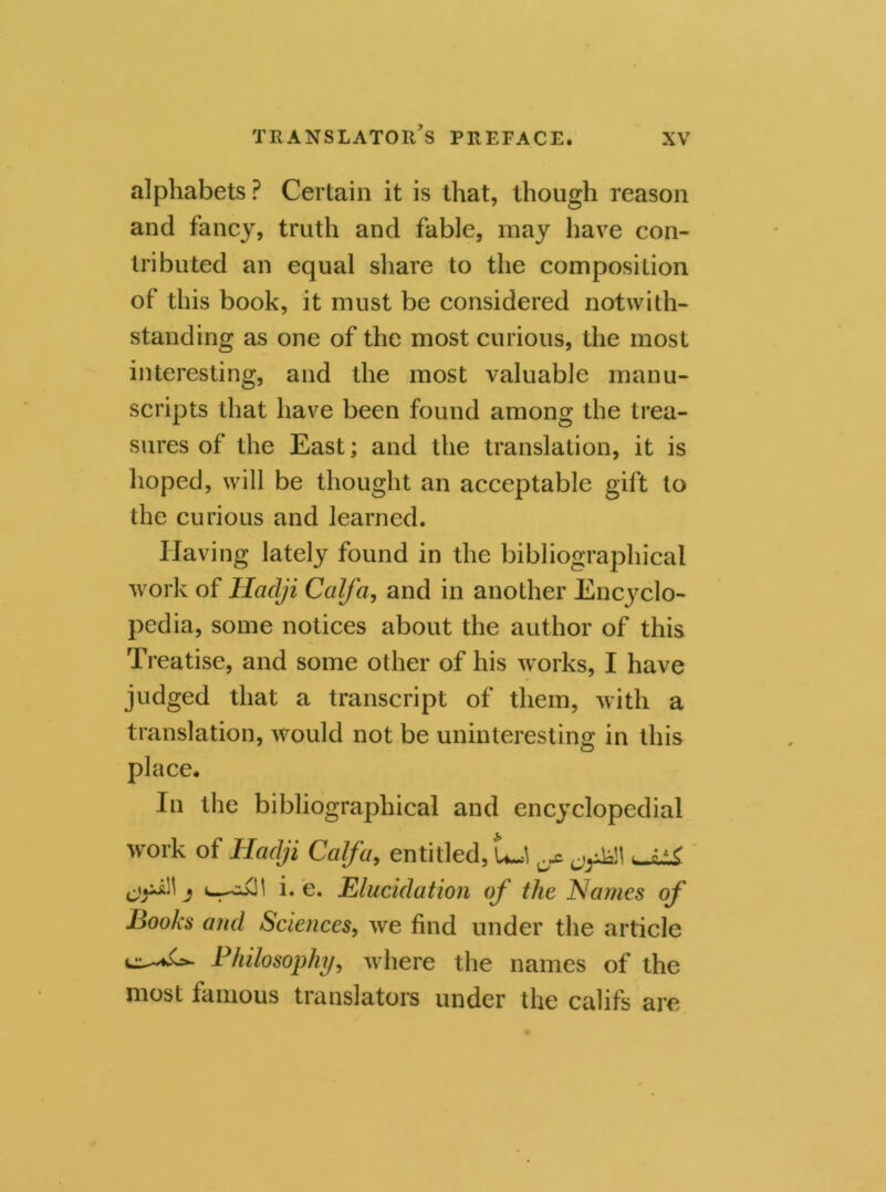 alphabets ? Certain it is that, though reason and fancy, truth and fable, may have con- tributed an equal share to the composition of this book, it must be considered notwith- standing as one of the most curious, the most interesting, and the most valuable manu- scripts that have been found among the trea- sures of the East; and the translation, it is hoped, will be thought an acceptable gift to the curious and learned. Having lately found in the bibliographical work of Haclji Calf a, and in another Encyclo- pedia, some notices about the author of this Treatise, and some other of his works, I have judged that a transcript of them, with a translation, would not be uninteresting in this place. In the bibliographical and encyclopedial work of Hadji Calf a, entitled, UJ j i. e. Elucidation of the Na??ies of Books and Sciences, we find under the article Philosophy, where the names of the most famous translators under the califs are