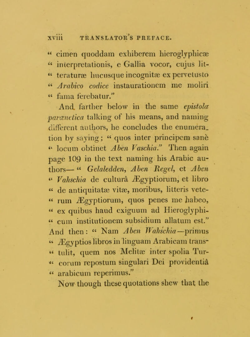 “ cimen quoddam exhiberem hieroglyphic® “ inierpretationis, e Gallia vocor, cujus lit- “ teraturae hucusqueincognitae expervetusto (i Arabico codice instaurationcm me moliri “ fama ferebatur. And farther below in the same epistola parcenetica talking of his means, and naming different authors, lie concludes the enumera. tion by saying; “ quos inter principcm sanh ‘k locum obtinet Aben Vaschia.” Then again page 109 in the text naming his Arabic au- thors— “ Gelaledden, Aben Kegel, et Aben “ Vahschia de cultuiA AEgyptiorum, et libro « de antiquitatae vitae, moribus, litteris vete- « rum AEgyptiorum, quos penes me Jiabeo, « ex quibus baud cxiguum ad Hieroglyphi- “ cum institutionem subsidium allatum est.” And then: “ Nam Aben 1 Vahschia—primus w AEgyptios libros in linguam Arabicam trans- it tulit, quern nos Melitae inter spolia Tur- « corum repostum singulari Dei providential “ arabicum reperimus.” Now though these quotations shew that the