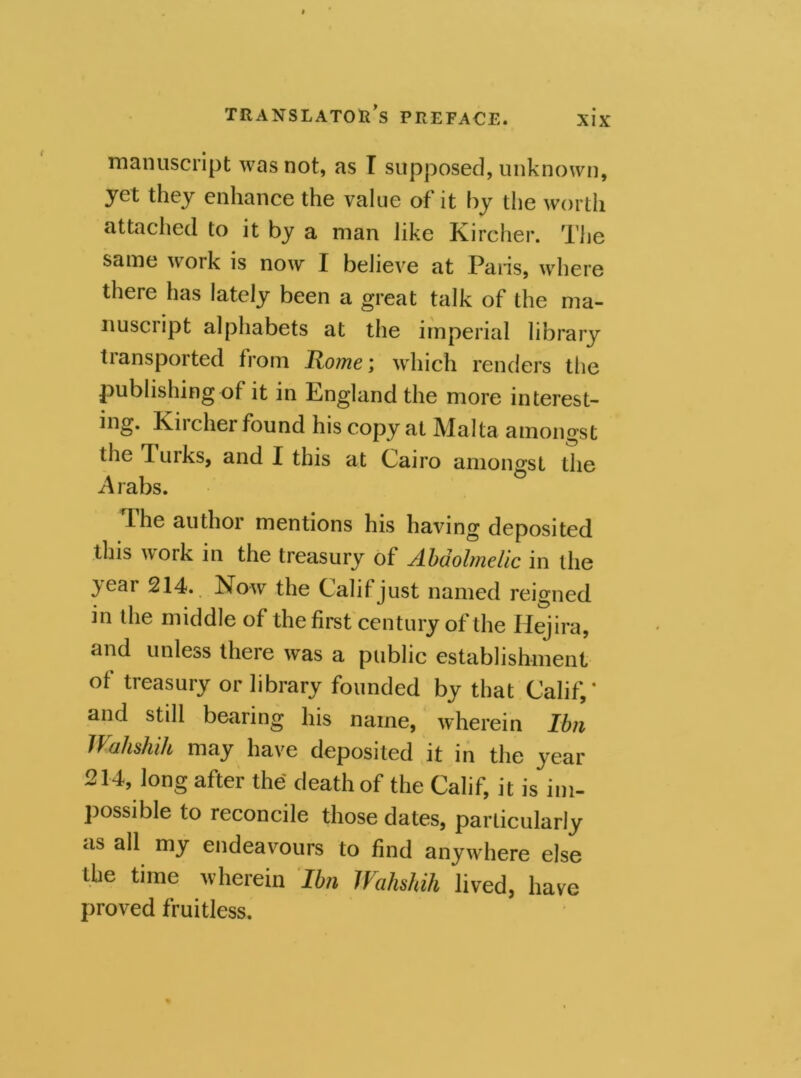 manuscript was not, as T supposed, unknown, yet they enhance the value of it by the worth attached to it by a man like Kircher. The same work is now I believe at Pans, where there has lately been a great talk of the ma- nuscript alphabets at the imperial library tiansported from Hotne; which renders the publishing of it in England the more interest- ing. Kircher found his copy at Malta amongst the lurks, and I this at Cairo amongst the Arabs. The author mentions his having deposited this work in the treasury of Abdolmelic in the year 214. Now the Calif just named reigned in the middle of the first century of the Hejira, and unless there was a public establishment of treasury or library founded by that Calif,* and still bearing his name, wherein Ibn JVahshih may have deposited it in the year 214, long after the death of the Calif, it is im- possible to reconcile those dates, particularly as all my endeavours to find anywThere else the time wherein Ibn JVahshih lived, have proved fruitless.