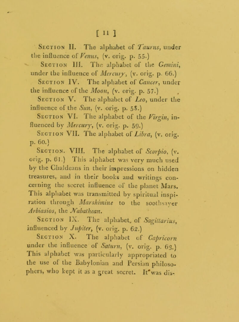 [ 1‘ ] Section II. The alphabet of :Taurus, under the influence o[Venus, (v. orig. p. 55-) Section Hi. The alphabet of the Gemini, under the influence of Mercury, (v. orig. p. 66.) Section IV. The alphabet of Cancer, under the influence of the Moon, (v. orig. p. 57.) Section V. The alphabet of Leo, under the influence of the Sun, (v. orig. p. 58.) Section VI. The alphabet of the Virgin, in- fluenced by Mercury, (v. orig. p. 59.) Section VII. The alphabet of Libra, (v. orig. p. 60.) Section. VIII. The alphabet of Scorpio, (v. orig. p. 61.) I his alphabet was very much used by the Chaldeans in their impressions on hidden treasures, and in their books and writings con- cerning the secret influence of the planet Mars. This alphabet was transmitted by spiritual inspi- ration through Mars/iimine to the soothsayer Arbiasios, the Nabathcan. Section IX. I he alphabet, of Sagittarius, influenced by Jupiter, (v. orig. p. 62.) Section X. The alphabet of Capricorn under the influence of Saturn, (v. orig. p. 63.) This alphabet was particularly appropriated to the use ol the Babylonian and Persian philoso- phers, who kept it as a great secret. It* was dis-