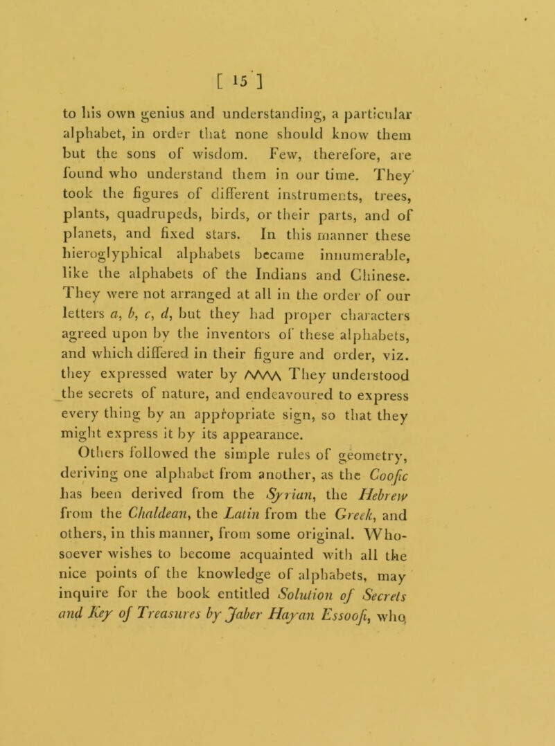 to his own genius and understanding, a particular alphabet, in order that none should know them but the sons of wisdom. Few, therefore, are found who understand them in our time. They' took the figures of different instruments, trees, plants, quadrupeds, birds, or their parts, and of planets, and fixed stars. In this manner these hieroglyphical alphabets became innumerable, like the alphabets of the Indians and Chinese. They were not arranged at all in the order of our letters a, b, c, d, but they had proper characters agreed upon by the inventors of these alphabets, and which differed in their figure and order, viz. they expressed water by /W\A They understood the secrets of nature, and endeavoured to express every thing by an appropriate sign, so that they might express it by its appearance. Others followed the simple rules of geometry, deriving one alphabet from another, as the Coofic has been derived from the Syrian, the Hebrew from the Chaldean, the Latin from the Greek, and others, in this manner, from some original. Who- soever wishes to become acquainted with all the nice points of the knowledge of alphabets, may inquire for the book entitled Solution of Secrets and Key of Treasures by jfaber Hayan Essoofi, who,