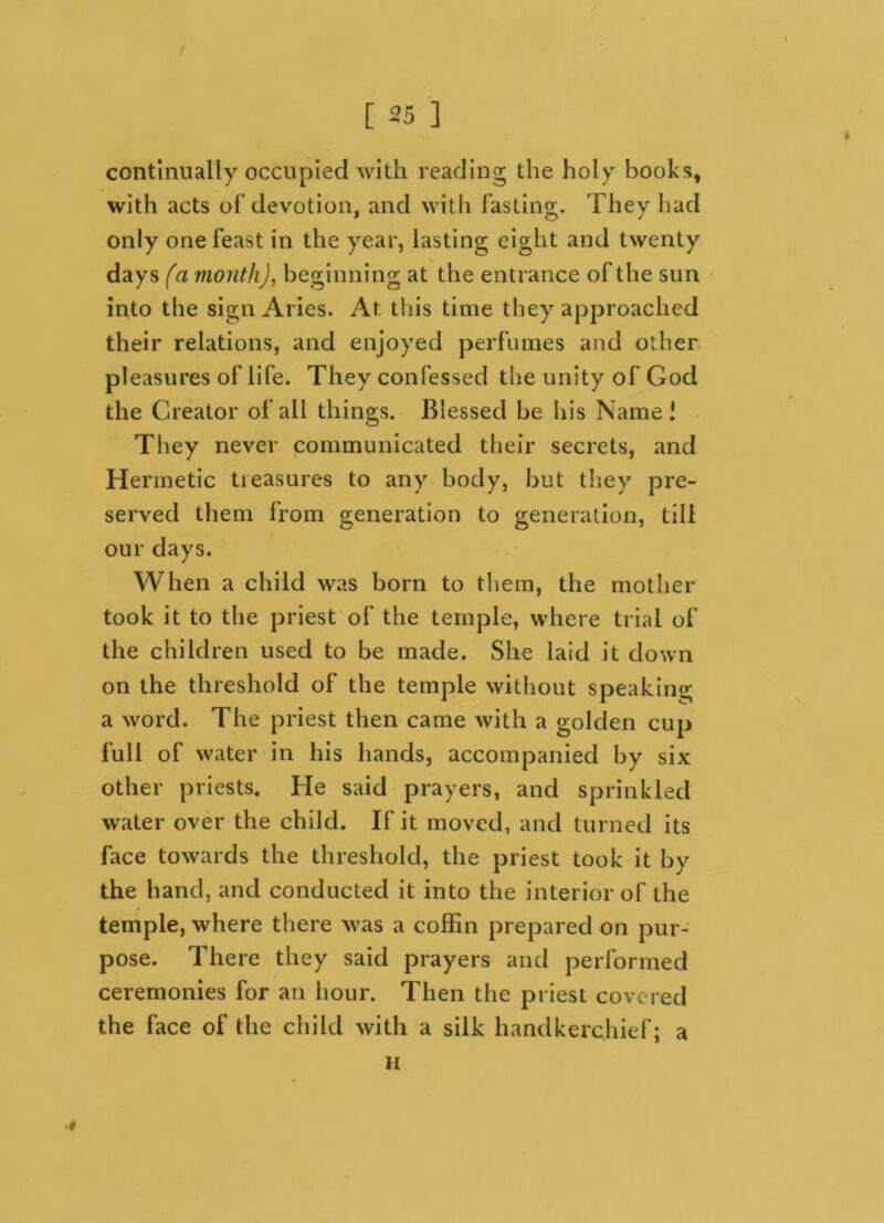 continually occupied with reading the holy books, with acts of devotion, and with fasting. They had only one feast in the year, lasting eight and twenty days fa month), beginning at the entrance of the sun into the sign Aries. At this time they approached their relations, and enjoyed perfumes and other pleasures of life. They confessed the unity of God the Creator of all things. Blessed be his Name! They never communicated their secrets, and Hermetic treasures to any body, but they pre- served them from generation to generation, till our days. When a child was born to them, the mother took it to the priest of the temple, where trial of the children used to be made. She laid it down on the threshold of the temple without speaking a word. The priest then came with a golden cup full of water in his hands, accompanied by six other priests. He said prayers, and sprinkled water over the child. If it moved, and turned its face towards the threshold, the priest took it by the hand, and conducted it into the interior of the temple, where there was a coffin prepared on pur- pose. There they said prayers and performed ceremonies for an hour. Then the priest covered the face of the child with a silk handkerchief; a H *
