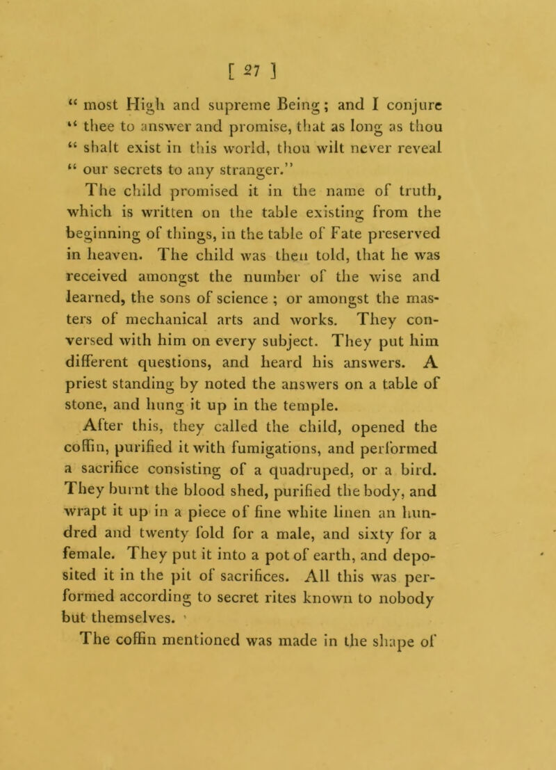 “ most High and supreme Being; and I conjure “ tiiee to answer and promise, that as long as thou “ shalt exist in this world, thou wilt never reveal “ our secrets to any stranger.” The child promised it in the name of truth, which is written on the table existing from the beginning of things, in the table of Fate preserved in heaven. The child was then told, that he was received amongst the number of the wise and learned, the sons of science ; or amongst the mas- ters of mechanical arts and works. They con- versed with him on every subject. They put him different questions, and heard his answers. A priest standing by noted the answers on a table of stone, and hung it up in the temple. Alter this, they called the child, opened the coffin, purified it with fumigations, and performed a sacrifice consisting of a quadruped, or a bird. They burnt the blood shed, purified the body, and wrapt it up in a piece of fine white linen an hun- dred and twenty lold for a male, and sixty for a female. They put it into a pot of earth, and depo- sited it in the pit ol sacrifices. All this was per- formed according to secret rites known to nobody but themselves. The coffin mentioned was made in the shape of