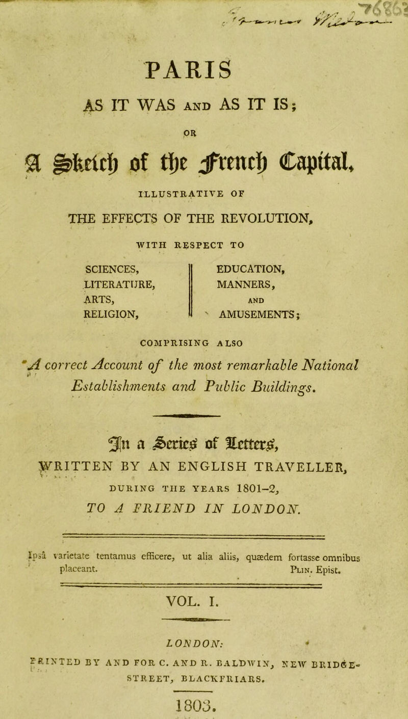 PARIS AS IT WAS AND AS IT IS; OR a g&amp;rtrf) of tfje jfitntf) Capital, ILLUSTRATIVE OF THE EFFECTS OF THE REVOLUTION, WITH RESPECT TO SCIENCES, LITERATURE, ARTS, RELIGION, EDUCATION, MANNERS, AND ' AMUSEMENTS; COMPRISING ALSO ‘A correct Account of the most remarkable National *> • ** Establishments and Public Buildings. o a Series? of Setter^, WRITTEN BY AN ENGLISH TRAVELLER, DURING TIIE YEARS 1801-2, TO A FRIEND IN LONDON. Ipsa varietate tentamus efRcerc, ut alia aliis, quasdem foriassc omnibus placeant. Pun. Epist. VOL. I. LONDON: PRINTED BY AND FOR C. AND R. BALDWIN, NEW BRIDGE- STREET, BLACKFRIARS. 1808