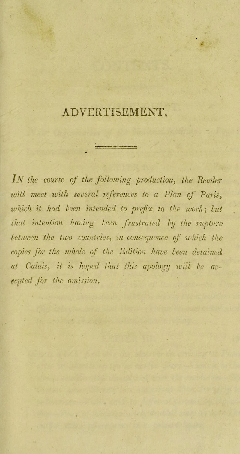 ADVERTISEMENT, In the course of the following production, the Reader will meet with several references to a Plan of Paris, ■which it had been intended to prefix to the work-, but that intention having been frustrated by the rupture between the two countries, in consequence of which the copies for the whole of the Edition have been detained at Calais, it is hoped that this apology will be ac- cepted for the omission,