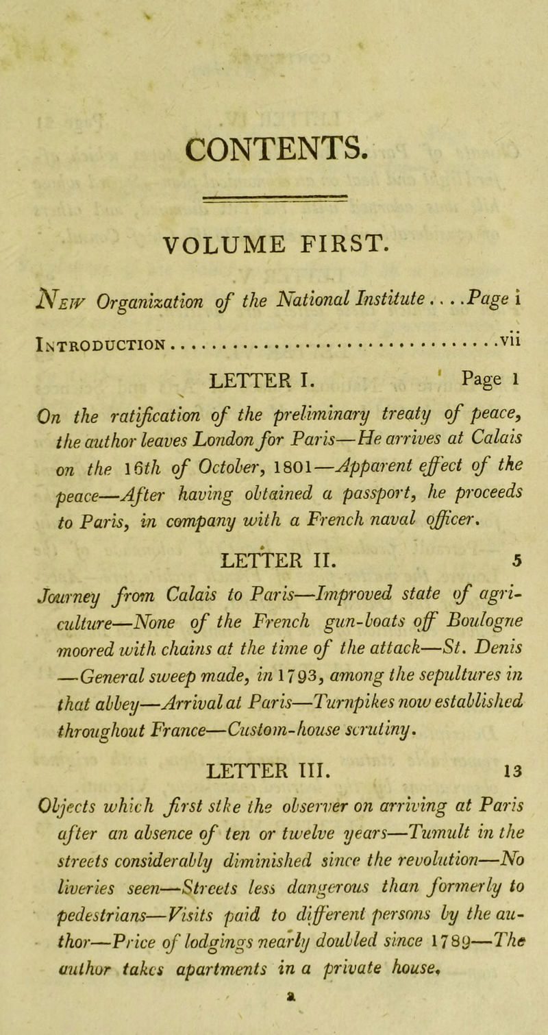 CONTENTS. VOLUME FIRST. Nejv Organization of the National Institute... .Page \ Introduction LETTER I. ' Page 1 On the ratification of the preliminary treaty of peace, the author leaves London for Paris—He arrives at Calais on the 16th of October, 1801—Apparent effect of the peace—After having obtained a passport, he proceeds to Paris, in company with a French naval officer. LETTER II. 5 Journey from Calais to Paris—Improved state of agri- culture—None of the French gun-boats off Boulogne moored with chains at the time of the attack—St. Denis —General sweep made, in 17 93, among the sepultures in that abbey—Arrival at Paris—Turnpikes now established throughout France—Custom-house scrutiny. LETTER III. 13 Objects which first slke the observer on arriving at Paris after an absence of ten or twelve years—Tumult in the streets considerably diminished since the revolution—No liveries seen—Streets less dangerous than formerly to pedestrians—Visits paid to different persons by the au- thor—Price of lodgings nearly doubled since 17 8y—The author takes apartments in a private house.
