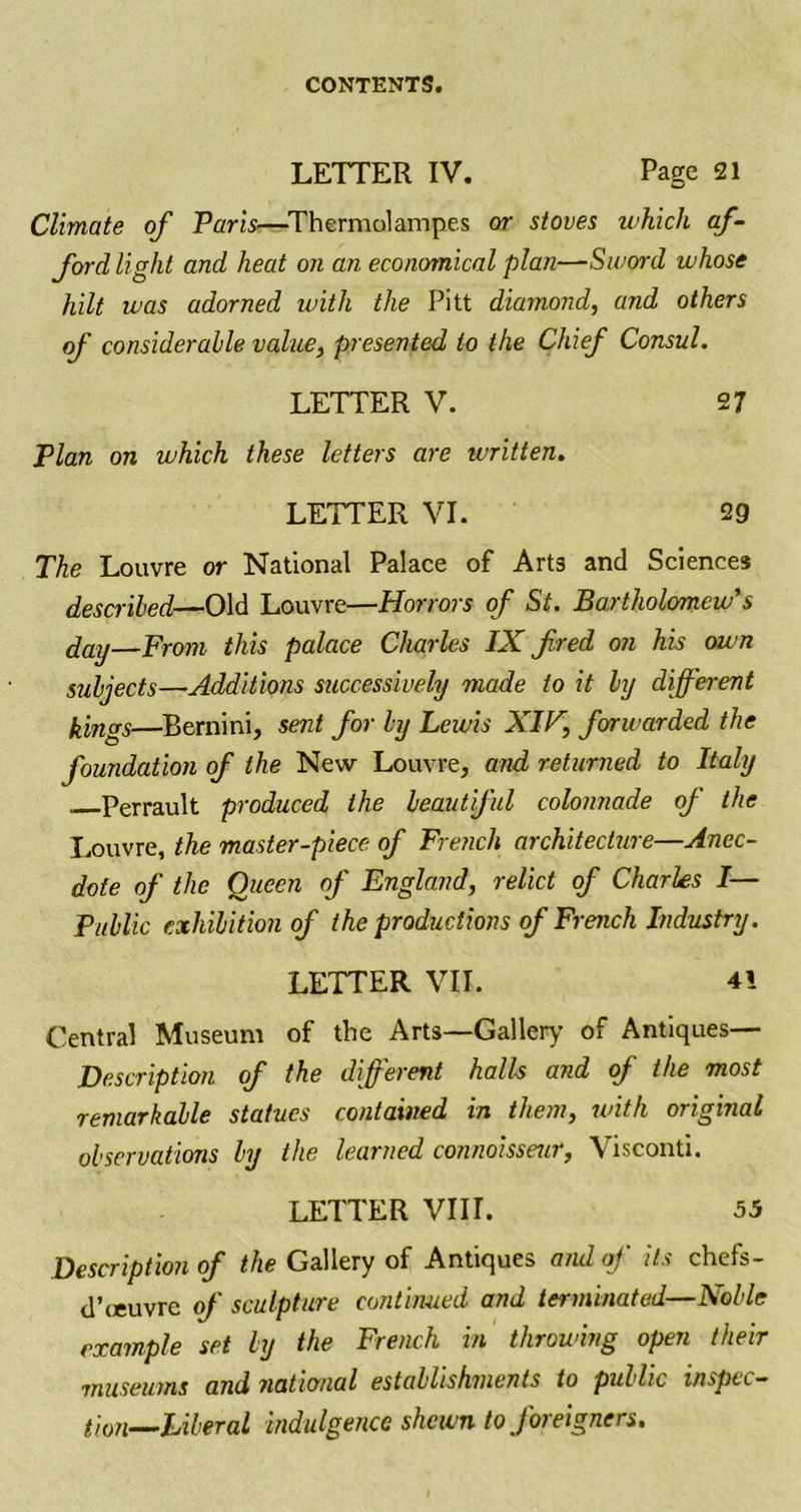 LETTER IV. Page 21 Climate of Paris—Thermolampes or stoves which af- ford light and heat on an economical plan—Sword whose hilt was adorned with the Pitt diamond, and others of considerable value, presented to the Chief Consul. LETTER V. 27 Plan on which these letters are written. LETTER VI. 29 The Louvre or National Palace of Arts and Sciences described—Old Louvre—Horrors of St. Bartholomew’s day—From this palace Charles IX fired on his own subjects—Additions successively made to it by different kings—Bernini, sent for by Lewis XIB, forwarded the foundation of the New Louvre, and returned to Italy Perrault produced the beautiful colonnade of the Louvre, the master-piece of French architecture—Anec- dote of the Oueen of England, relict of Charles I— Public exhibition of the productions of French Industry. LETTER VII. 41 Central Museum of the Arts—Gallery of Antiques— Description of the different halls and of the most remarkable statues contained in them, with original observations by the learned connoisseur, Visconti. LETTER VIII. 55 Description of the Gallery of Antiques and of its chefs- d’leuvrc of sculpture continued and terminated—Noble example set by the French in throwing open their museums and national establishments to public inspec- tion—Liberal indulgence shewn to foreigners.