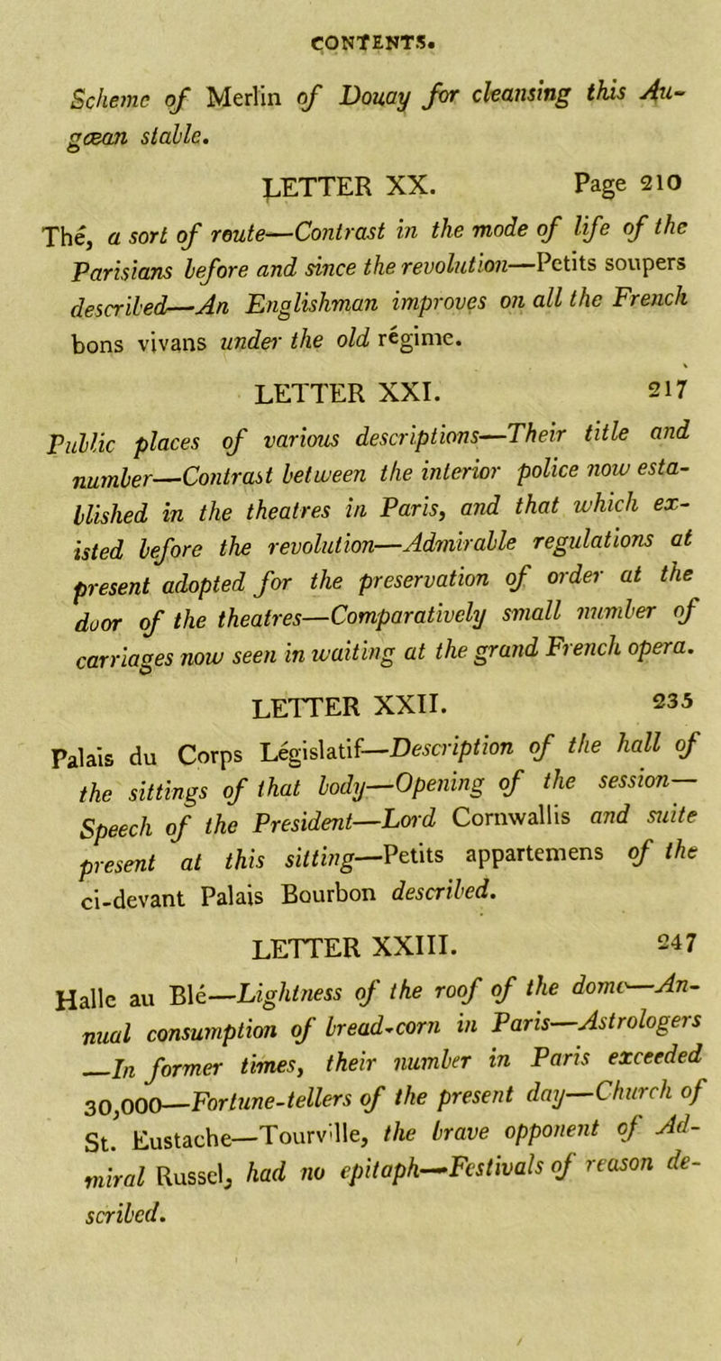 Scheme of Merlin of Douay for cleansing this Au- geean stable. BETTER XX. Page 210 The, a sort of route—Contrast in the mode of life of the Parisians before and since the revolution—Petits soupers described—An Englishman improves on all the French bons vivans under the old regime. LETTER XXI. 217 Public places of various descriptions—Their title and number—Contrast between the interior police now esta- blished in the theatres in Paris, and that which ex- isted before the revolution—Admirable regulations at present adopted for the preservation of order at the duor of the theatres—Comparatively small number of carriages now seen in waiting at the grand French opera. LETTER XXII. 235 Palais du Corps Legislatif—Description of the hall of the sittings of that body—Opening of the session— Speech of the President—Lord Cornwallis and suite present at this silting—Petits appartemens of the ci-devant Palais Bourbon described. LETTER XXIII. 247 Halle au B1 e—Lightness of the roof of the dome—An- nual consumption of bread-corn in Pans—Astrologers —In former times, their number in Paris exceeded 30,000—Fortune-tellers of the present day—Church of St.' Eustache—Tourv'lle, the brave opponent of Ad- miral Russel, had no epitaph—Festivals of reason de- scribed.