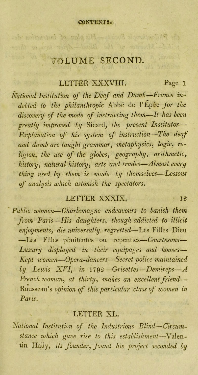 VOLUME SECOND. LETTER XXXVIII. Page 1 National Institution of the Deaf and Dumb—France in- debted to the philanthropic Abbe de l’Epee jor the discovery of the mode of instructing them—It has been greatly improved by Sicard, the present Instituior— Explanation of his system of instruction—The deaf and dumb are taught grammar, metaphysics, logic, re- ligion, the use of the globes, geography, arithmetic, history, natural history, arts and trades—Almost every thing used by them is made by themselves—Lessons of analysis which astonish the spectators. LETTER XXXIX. 12 Public women—Charlemagne endeavours to banish them from Paris—His daughters, though addicted to illicit enjoyments, die universally regretted—Les Filles Dieu —Les Filles penitentes ou repenties—Courtesans— Luxury displayed in their equipages and houses— Kept women—Opera-dancers—Secret police maintained by Lewis XVI, in 1792—Grisettes—Demireps—A French woman, at thirty, makes an excellent friend— Rousseau’s opinion of this particular class of women in Paris. LETTER XL. National Institution of the Industrious Blind—Circum- stance which gave rise to this establishment—Valen- tin Haliy, its founder, found his project seconded by