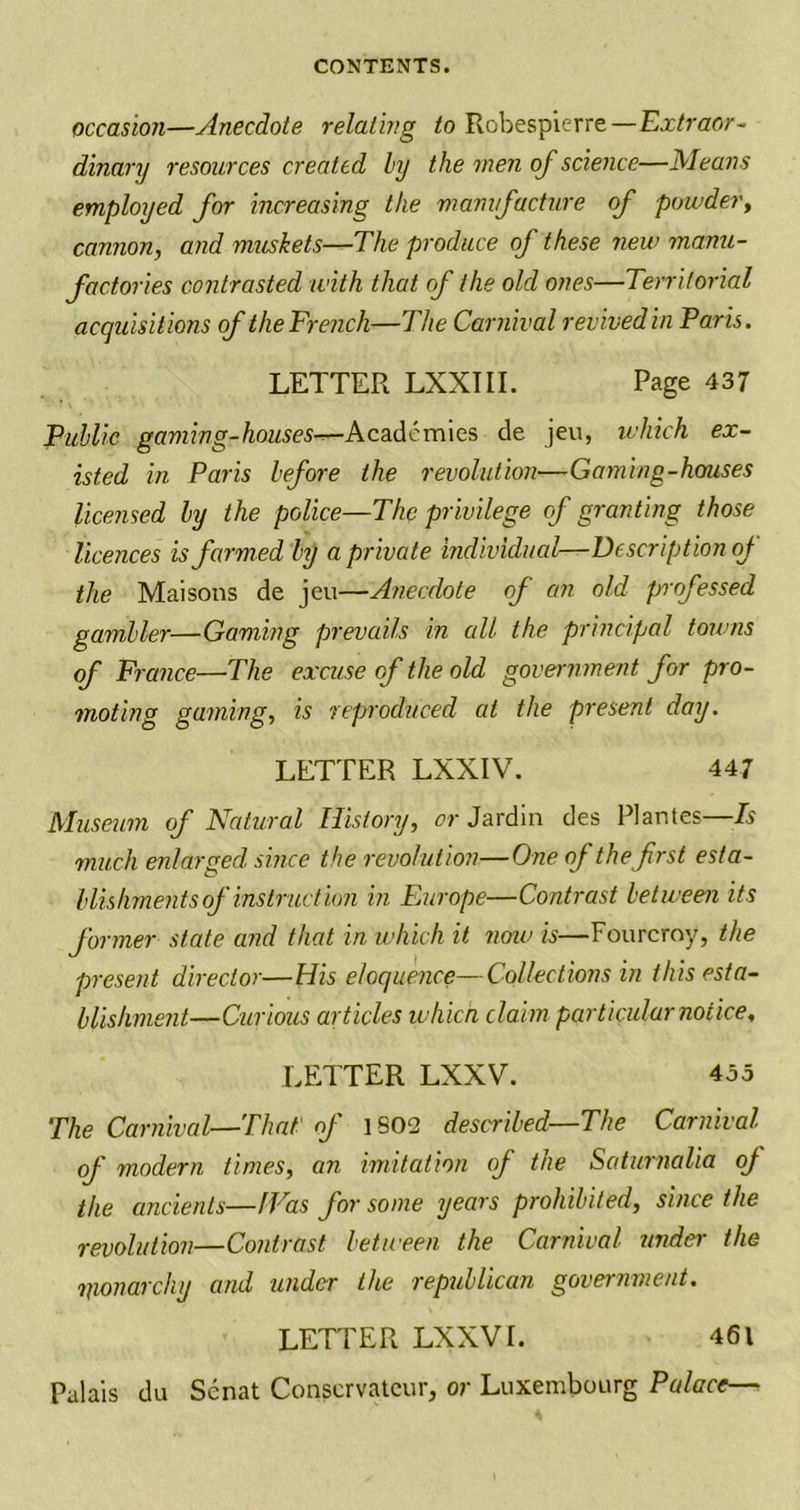 occasion—Anecdote relating to Robespierre—Extraor- dinary resources created by the men of science—Means employed for increasing the manufacture of powder, cannon, and muskets—The produce of these new manu- factories contrasted with that of the old ones—Territorial acquisitions of the French—The Carnival revived in Paris. LETTER LXXIII. Page 437 Public gaming-houses—Academies de jeu, which ex- isted in Paris before the revolution—Gaming-houses licensed by the police—The privilege cf granting those licences is farmed by a private individual—Description of the Mai sons de jeu—Anecdote of an old professed gambler—Gaming prevails in all the principal towns of France—The excuse of the old government for pro- moting gaining, is reproduced at the present day. LETTER LXXIV. 447 Museum of Natural History, or Jardin des Plantes—Is much enlarged since the revolution—One of thefrst esta- blishments of instruction in Europe—Contrast between its former state and that in which it now is—Fourcroy, the present director—His eloquence—Collections in this esta- blishment—Curious articles which claim particular notice, LETTER LXXV. 455 The Carnival—That of 1802 described—The Carnival of modern times, an imitation of the Saturnalia of the ancients—IVas for some years prohibited, since the revolution—Contrast between the Carnival under the imonarchy and under the republican government. LETTER LXXVI. 461 Palais du Senat Conscrvatcur, or Luxembourg Palace—