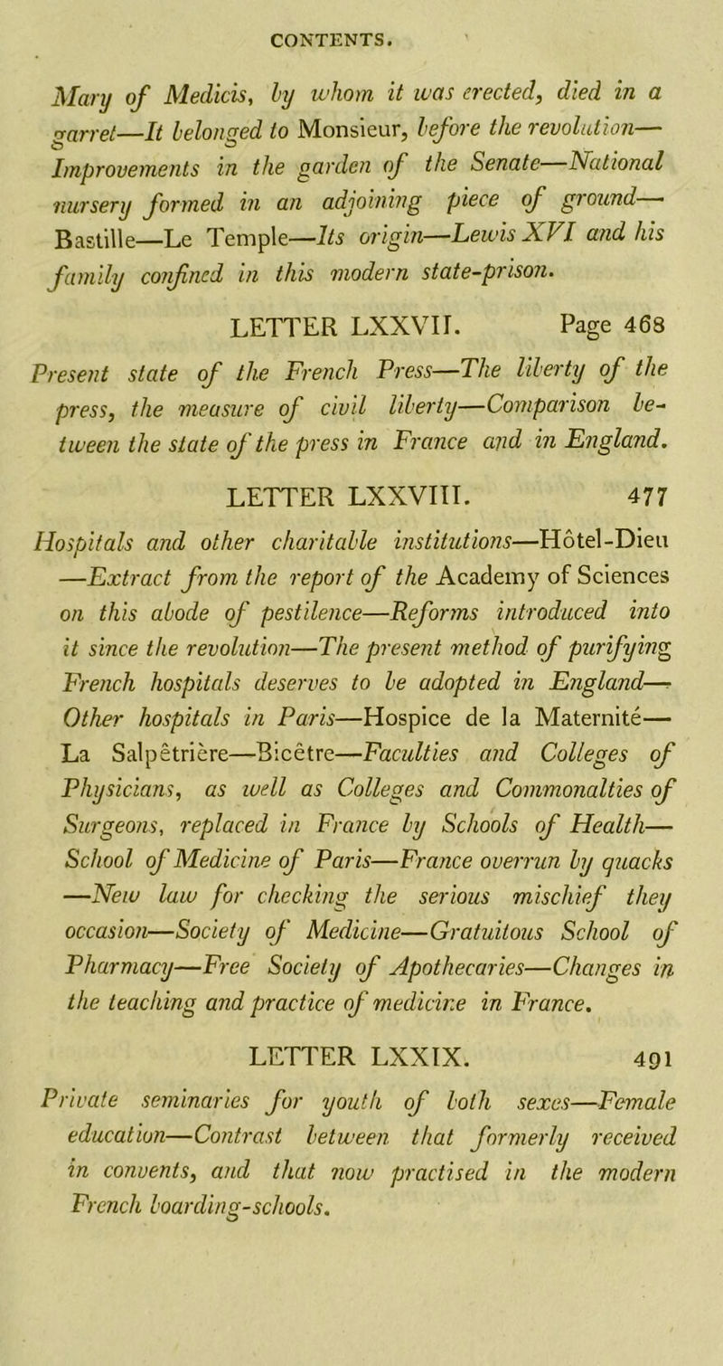 Mary of Medicis, by whom it was erected, died in a rrarret—It belonged to Monsieur, before the revolution— Improvements in the garden of the Senate National nursery formed in an adjoining piece of ground • Bastille—Le Temple—Its origin—Lewis XVI and his family confined in this modern state-prison. LETTER LXXVIL Page 468 Present state of the French Press—The liberty of the press, the measure of civil liberty—Comparison be- tween the state of the press in France and in England. LETTER LXXVIII. 477 Hospitals and other charitable institutions—Hotel-Dieu —Extract from the report of the Academy of Sciences on this abode of pestilence—Reforms introduced into it since the revolution—The present method of purifying French hospitals deserves to be adopted in England—? Other hospitals in Paris—Hospice de la Maternite— La Salpetriere—Bicetre—Faculties and Colleges of Physicians, as well as Colleges and Commonalties of Surgeons, 'replaced in France by Schools of Health— School of Medicine of Paris—France overrun by quacks —New law for checking the serious mischief they occasion—Society of Medicine—Gratuitous School of Pharmacy—Free Society of Apothecaries—Changes in the teaching and practice of medicine in France. LETTER LXXIX. 491 Private seminaries for youth of both sexes—Female education—Contrast between that formerly received in convents, and that now practised in the modern French boarding-schools.