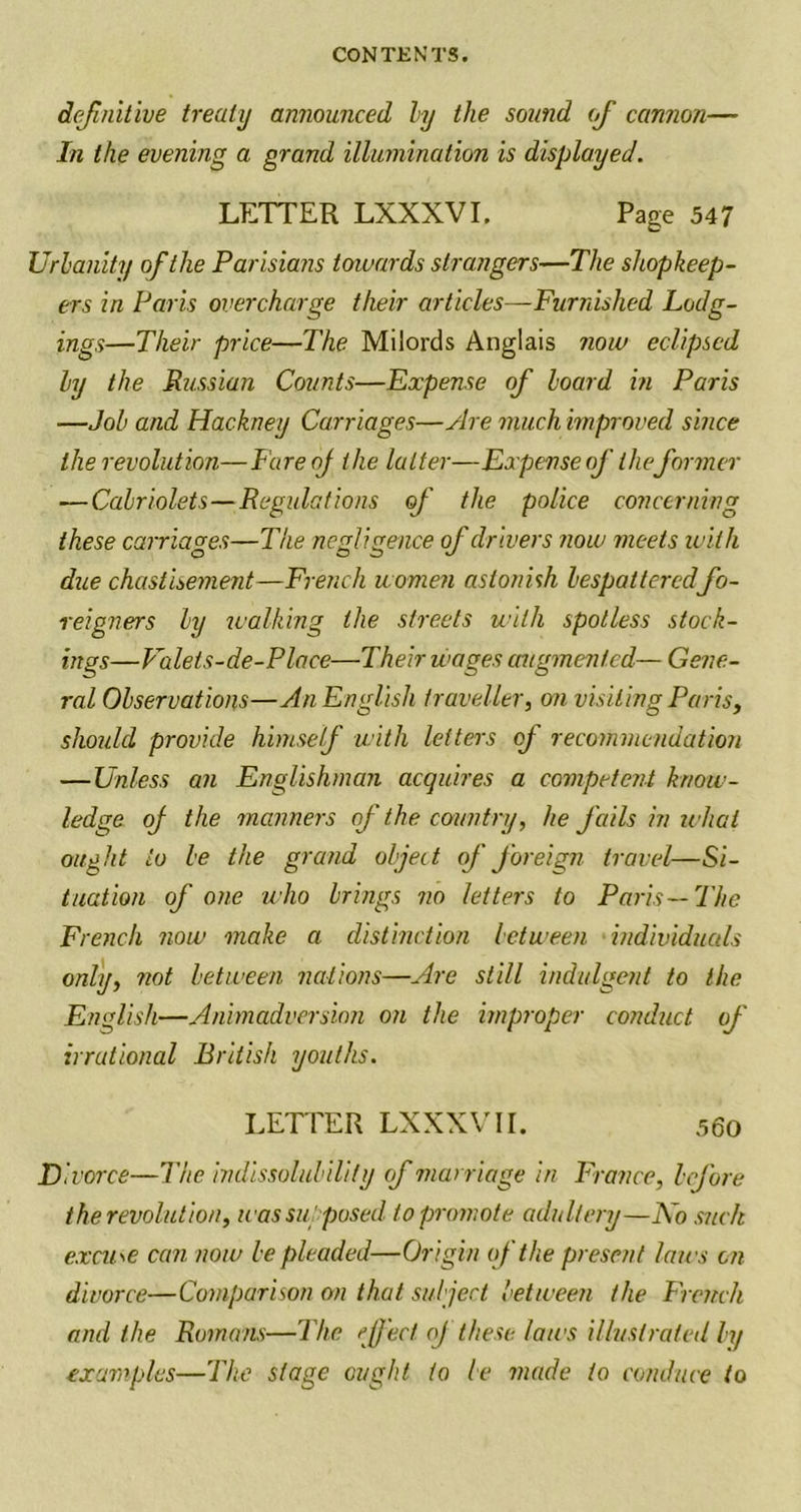 definitive treaty announced ly the sound of cannon— In the evening a grand illumination is displayed. LETTER LXXXVI. Page 547 Urbanity of the Parisians towards strangers—The shopkeep- ers in Paris overcharge their articles—Furnished Lodg- ings—Their price—The Milords Anglais now eclipsed ly the Russian Counts—Expense of board in Paris —Job and Hackney Carriages—Are much improved since the revolution—FareoJ the latter—Expense of the former — Cabriolets — Regulations of the police concerning these carriages—The negligence of drivers ?iow meets with due chastisement—French women astonish bespatteredfo- reigners by walking the streets with spotless stock- ings—Valets-de-Place—Their wages augmented— Gene- ral Observations—An English traveller, on visiting Paris, should provide himself with letters of recommendation — Unless an Englishman acquires a competent know- ledge of the manners of the country, he fails in what ought to be the grand object of foreign travel—Si- tuation of one who brings no letters to Paris—The French now make a distinction between individuals only, not between nations—Are still indulgent to the English—Animadversion on the improper conduct of irrational British youths. LETTER LXXXVII. 560 Divorce—The indissolubility of marriage in France, before the revolution, was supposed to promote adultery—No such excuse can now be pleaded—Origin of the present laws on divorce—Comparison on that subject between the French and the Romans—The effect oj these laws illustrated ly examples—The stage ought to be made to conduce to